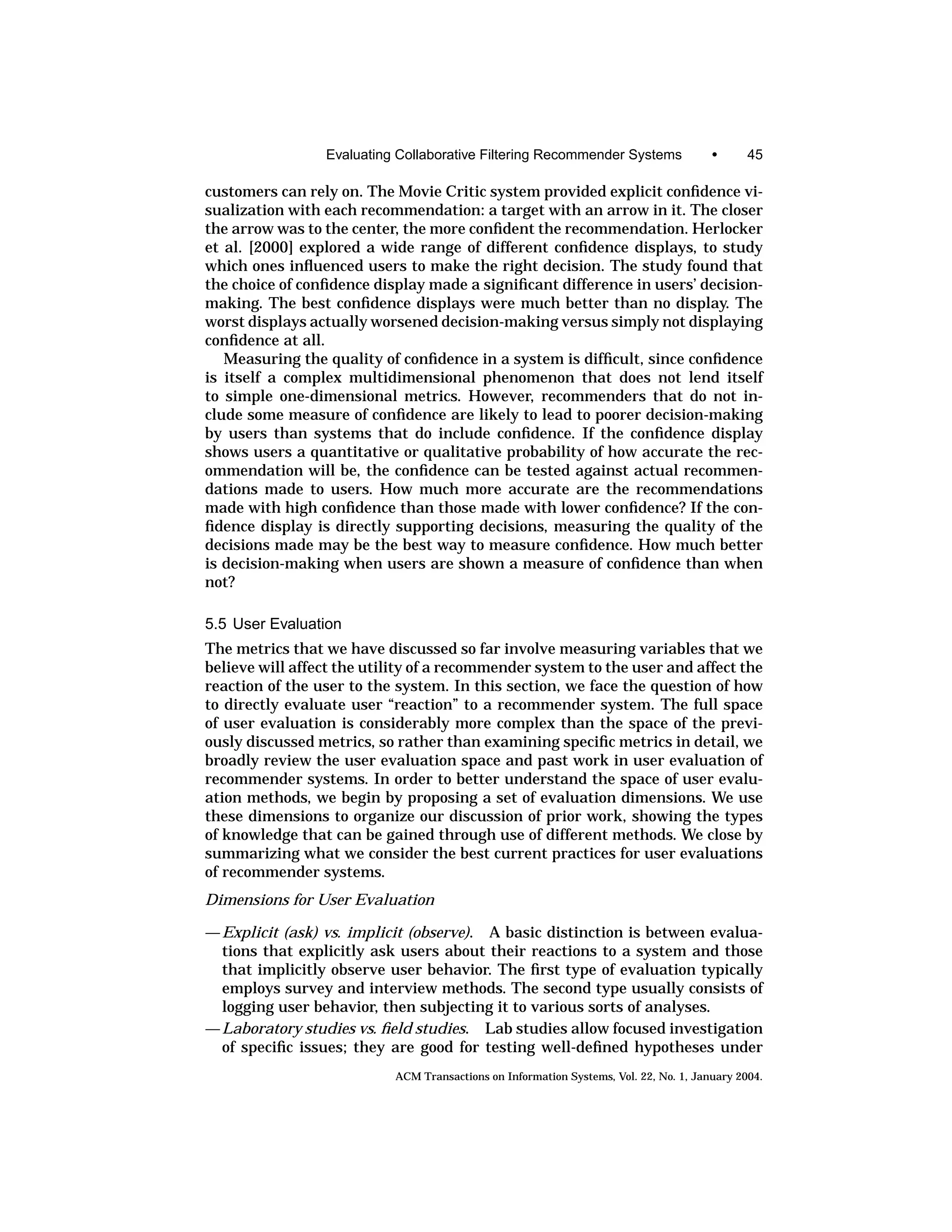 Evaluating Collaborative Filtering Recommender Systems                 •      45

customers can rely on. The Movie Critic system provided explicit conﬁdence vi-
sualization with each recommendation: a target with an arrow in it. The closer
the arrow was to the center, the more conﬁdent the recommendation. Herlocker
et al. [2000] explored a wide range of different conﬁdence displays, to study
which ones inﬂuenced users to make the right decision. The study found that
the choice of conﬁdence display made a signiﬁcant difference in users’ decision-
making. The best conﬁdence displays were much better than no display. The
worst displays actually worsened decision-making versus simply not displaying
conﬁdence at all.
   Measuring the quality of conﬁdence in a system is difﬁcult, since conﬁdence
is itself a complex multidimensional phenomenon that does not lend itself
to simple one-dimensional metrics. However, recommenders that do not in-
clude some measure of conﬁdence are likely to lead to poorer decision-making
by users than systems that do include conﬁdence. If the conﬁdence display
shows users a quantitative or qualitative probability of how accurate the rec-
ommendation will be, the conﬁdence can be tested against actual recommen-
dations made to users. How much more accurate are the recommendations
made with high conﬁdence than those made with lower conﬁdence? If the con-
ﬁdence display is directly supporting decisions, measuring the quality of the
decisions made may be the best way to measure conﬁdence. How much better
is decision-making when users are shown a measure of conﬁdence than when
not?

5.5 User Evaluation
The metrics that we have discussed so far involve measuring variables that we
believe will affect the utility of a recommender system to the user and affect the
reaction of the user to the system. In this section, we face the question of how
to directly evaluate user “reaction” to a recommender system. The full space
of user evaluation is considerably more complex than the space of the previ-
ously discussed metrics, so rather than examining speciﬁc metrics in detail, we
broadly review the user evaluation space and past work in user evaluation of
recommender systems. In order to better understand the space of user evalu-
ation methods, we begin by proposing a set of evaluation dimensions. We use
these dimensions to organize our discussion of prior work, showing the types
of knowledge that can be gained through use of different methods. We close by
summarizing what we consider the best current practices for user evaluations
of recommender systems.
Dimensions for User Evaluation

— Explicit (ask) vs. implicit (observe). A basic distinction is between evalua-
  tions that explicitly ask users about their reactions to a system and those
  that implicitly observe user behavior. The ﬁrst type of evaluation typically
  employs survey and interview methods. The second type usually consists of
  logging user behavior, then subjecting it to various sorts of analyses.
—Laboratory studies vs. ﬁeld studies. Lab studies allow focused investigation
  of speciﬁc issues; they are good for testing well-deﬁned hypotheses under
                            ACM Transactions on Information Systems, Vol. 22, No. 1, January 2004.
 