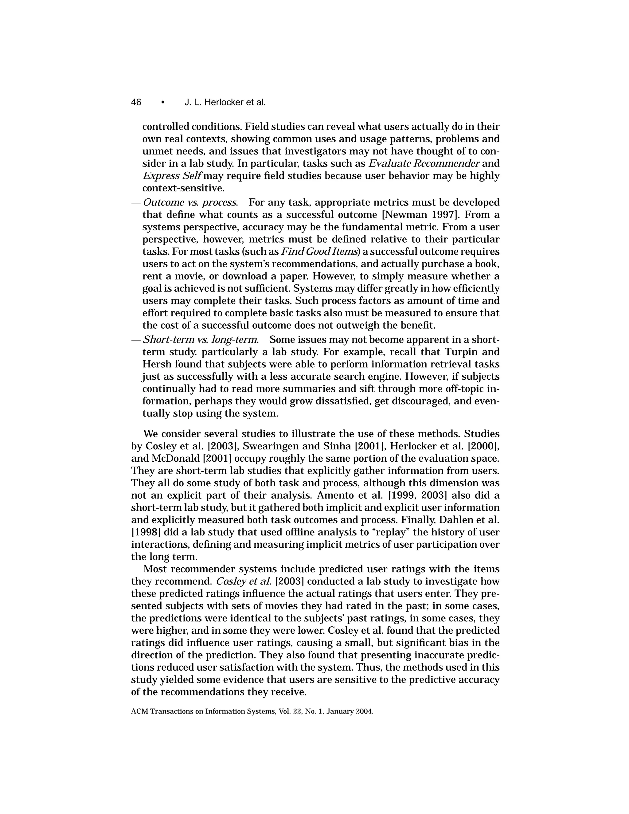 46      •      J. L. Herlocker et al.

  controlled conditions. Field studies can reveal what users actually do in their
  own real contexts, showing common uses and usage patterns, problems and
  unmet needs, and issues that investigators may not have thought of to con-
  sider in a lab study. In particular, tasks such as Evaluate Recommender and
  Express Self may require ﬁeld studies because user behavior may be highly
  context-sensitive.
— Outcome vs. process. For any task, appropriate metrics must be developed
  that deﬁne what counts as a successful outcome [Newman 1997]. From a
  systems perspective, accuracy may be the fundamental metric. From a user
  perspective, however, metrics must be deﬁned relative to their particular
  tasks. For most tasks (such as Find Good Items) a successful outcome requires
  users to act on the system’s recommendations, and actually purchase a book,
  rent a movie, or download a paper. However, to simply measure whether a
  goal is achieved is not sufﬁcient. Systems may differ greatly in how efﬁciently
  users may complete their tasks. Such process factors as amount of time and
  effort required to complete basic tasks also must be measured to ensure that
  the cost of a successful outcome does not outweigh the beneﬁt.
— Short-term vs. long-term. Some issues may not become apparent in a short-
  term study, particularly a lab study. For example, recall that Turpin and
  Hersh found that subjects were able to perform information retrieval tasks
  just as successfully with a less accurate search engine. However, if subjects
  continually had to read more summaries and sift through more off-topic in-
  formation, perhaps they would grow dissatisﬁed, get discouraged, and even-
  tually stop using the system.

   We consider several studies to illustrate the use of these methods. Studies
by Cosley et al. [2003], Swearingen and Sinha [2001], Herlocker et al. [2000],
and McDonald [2001] occupy roughly the same portion of the evaluation space.
They are short-term lab studies that explicitly gather information from users.
They all do some study of both task and process, although this dimension was
not an explicit part of their analysis. Amento et al. [1999, 2003] also did a
short-term lab study, but it gathered both implicit and explicit user information
and explicitly measured both task outcomes and process. Finally, Dahlen et al.
[1998] did a lab study that used ofﬂine analysis to “replay” the history of user
interactions, deﬁning and measuring implicit metrics of user participation over
the long term.
   Most recommender systems include predicted user ratings with the items
they recommend. Cosley et al. [2003] conducted a lab study to investigate how
these predicted ratings inﬂuence the actual ratings that users enter. They pre-
sented subjects with sets of movies they had rated in the past; in some cases,
the predictions were identical to the subjects’ past ratings, in some cases, they
were higher, and in some they were lower. Cosley et al. found that the predicted
ratings did inﬂuence user ratings, causing a small, but signiﬁcant bias in the
direction of the prediction. They also found that presenting inaccurate predic-
tions reduced user satisfaction with the system. Thus, the methods used in this
study yielded some evidence that users are sensitive to the predictive accuracy
of the recommendations they receive.
ACM Transactions on Information Systems, Vol. 22, No. 1, January 2004.
 