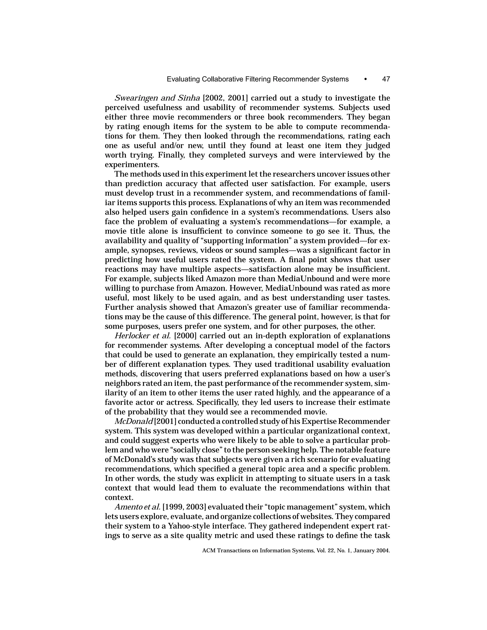 Evaluating Collaborative Filtering Recommender Systems                 •      47

   Swearingen and Sinha [2002, 2001] carried out a study to investigate the
perceived usefulness and usability of recommender systems. Subjects used
either three movie recommenders or three book recommenders. They began
by rating enough items for the system to be able to compute recommenda-
tions for them. They then looked through the recommendations, rating each
one as useful and/or new, until they found at least one item they judged
worth trying. Finally, they completed surveys and were interviewed by the
experimenters.
   The methods used in this experiment let the researchers uncover issues other
than prediction accuracy that affected user satisfaction. For example, users
must develop trust in a recommender system, and recommendations of famil-
iar items supports this process. Explanations of why an item was recommended
also helped users gain conﬁdence in a system’s recommendations. Users also
face the problem of evaluating a system’s recommendations—for example, a
movie title alone is insufﬁcient to convince someone to go see it. Thus, the
availability and quality of “supporting information” a system provided—for ex-
ample, synopses, reviews, videos or sound samples—was a signiﬁcant factor in
predicting how useful users rated the system. A ﬁnal point shows that user
reactions may have multiple aspects—satisfaction alone may be insufﬁcient.
For example, subjects liked Amazon more than MediaUnbound and were more
willing to purchase from Amazon. However, MediaUnbound was rated as more
useful, most likely to be used again, and as best understanding user tastes.
Further analysis showed that Amazon’s greater use of familiar recommenda-
tions may be the cause of this difference. The general point, however, is that for
some purposes, users prefer one system, and for other purposes, the other.
   Herlocker et al. [2000] carried out an in-depth exploration of explanations
for recommender systems. After developing a conceptual model of the factors
that could be used to generate an explanation, they empirically tested a num-
ber of different explanation types. They used traditional usability evaluation
methods, discovering that users preferred explanations based on how a user’s
neighbors rated an item, the past performance of the recommender system, sim-
ilarity of an item to other items the user rated highly, and the appearance of a
favorite actor or actress. Speciﬁcally, they led users to increase their estimate
of the probability that they would see a recommended movie.
   McDonald [2001] conducted a controlled study of his Expertise Recommender
system. This system was developed within a particular organizational context,
and could suggest experts who were likely to be able to solve a particular prob-
lem and who were “socially close” to the person seeking help. The notable feature
of McDonald’s study was that subjects were given a rich scenario for evaluating
recommendations, which speciﬁed a general topic area and a speciﬁc problem.
In other words, the study was explicit in attempting to situate users in a task
context that would lead them to evaluate the recommendations within that
context.
   Amento et al. [1999, 2003] evaluated their “topic management” system, which
lets users explore, evaluate, and organize collections of websites. They compared
their system to a Yahoo-style interface. They gathered independent expert rat-
ings to serve as a site quality metric and used these ratings to deﬁne the task
                            ACM Transactions on Information Systems, Vol. 22, No. 1, January 2004.
 