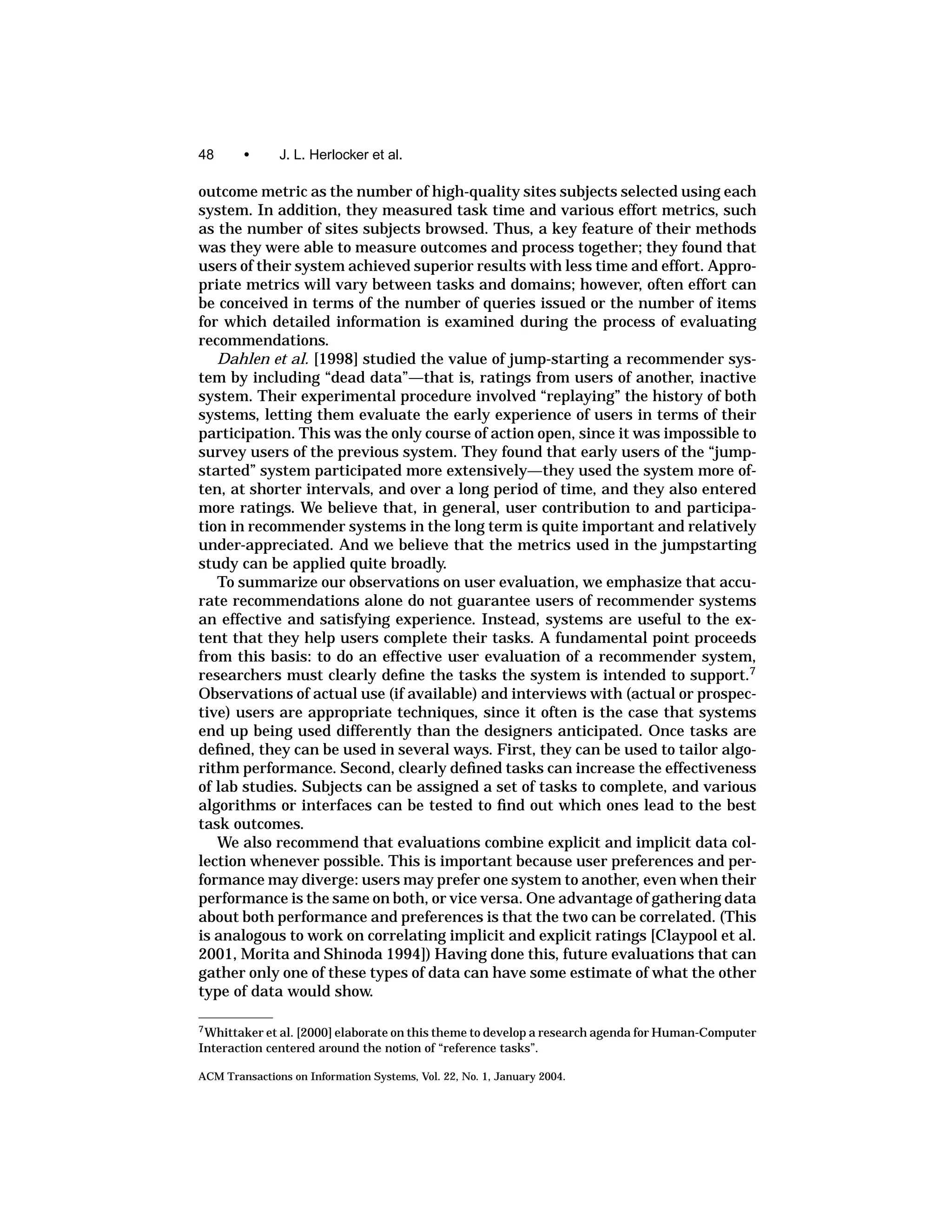 48      •      J. L. Herlocker et al.

outcome metric as the number of high-quality sites subjects selected using each
system. In addition, they measured task time and various effort metrics, such
as the number of sites subjects browsed. Thus, a key feature of their methods
was they were able to measure outcomes and process together; they found that
users of their system achieved superior results with less time and effort. Appro-
priate metrics will vary between tasks and domains; however, often effort can
be conceived in terms of the number of queries issued or the number of items
for which detailed information is examined during the process of evaluating
recommendations.
   Dahlen et al. [1998] studied the value of jump-starting a recommender sys-
tem by including “dead data”—that is, ratings from users of another, inactive
system. Their experimental procedure involved “replaying” the history of both
systems, letting them evaluate the early experience of users in terms of their
participation. This was the only course of action open, since it was impossible to
survey users of the previous system. They found that early users of the “jump-
started” system participated more extensively—they used the system more of-
ten, at shorter intervals, and over a long period of time, and they also entered
more ratings. We believe that, in general, user contribution to and participa-
tion in recommender systems in the long term is quite important and relatively
under-appreciated. And we believe that the metrics used in the jumpstarting
study can be applied quite broadly.
   To summarize our observations on user evaluation, we emphasize that accu-
rate recommendations alone do not guarantee users of recommender systems
an effective and satisfying experience. Instead, systems are useful to the ex-
tent that they help users complete their tasks. A fundamental point proceeds
from this basis: to do an effective user evaluation of a recommender system,
researchers must clearly deﬁne the tasks the system is intended to support.7
Observations of actual use (if available) and interviews with (actual or prospec-
tive) users are appropriate techniques, since it often is the case that systems
end up being used differently than the designers anticipated. Once tasks are
deﬁned, they can be used in several ways. First, they can be used to tailor algo-
rithm performance. Second, clearly deﬁned tasks can increase the effectiveness
of lab studies. Subjects can be assigned a set of tasks to complete, and various
algorithms or interfaces can be tested to ﬁnd out which ones lead to the best
task outcomes.
   We also recommend that evaluations combine explicit and implicit data col-
lection whenever possible. This is important because user preferences and per-
formance may diverge: users may prefer one system to another, even when their
performance is the same on both, or vice versa. One advantage of gathering data
about both performance and preferences is that the two can be correlated. (This
is analogous to work on correlating implicit and explicit ratings [Claypool et al.
2001, Morita and Shinoda 1994]) Having done this, future evaluations that can
gather only one of these types of data can have some estimate of what the other
type of data would show.

7 Whittaker et al. [2000] elaborate on this theme to develop a research agenda for Human-Computer

Interaction centered around the notion of “reference tasks”.

ACM Transactions on Information Systems, Vol. 22, No. 1, January 2004.
 