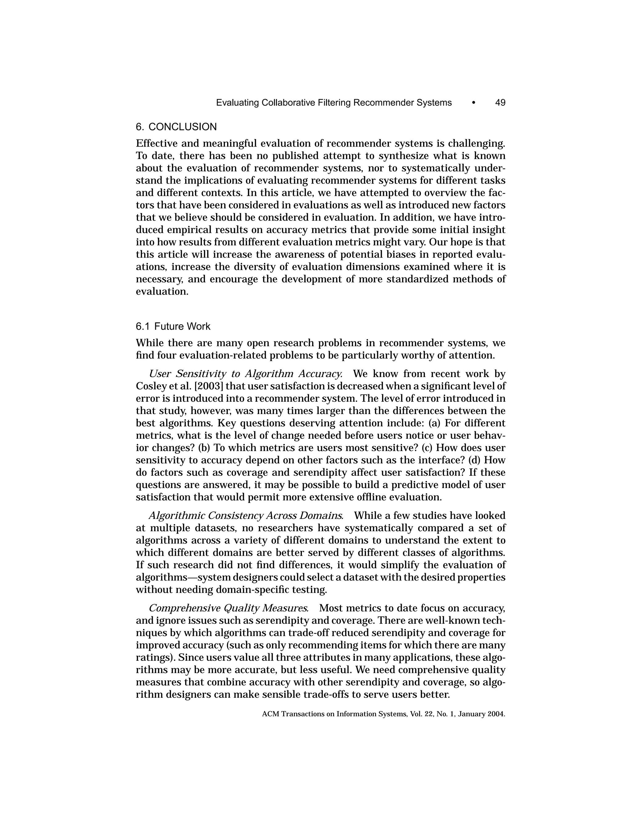 Evaluating Collaborative Filtering Recommender Systems                •      49

6. CONCLUSION
Effective and meaningful evaluation of recommender systems is challenging.
To date, there has been no published attempt to synthesize what is known
about the evaluation of recommender systems, nor to systematically under-
stand the implications of evaluating recommender systems for different tasks
and different contexts. In this article, we have attempted to overview the fac-
tors that have been considered in evaluations as well as introduced new factors
that we believe should be considered in evaluation. In addition, we have intro-
duced empirical results on accuracy metrics that provide some initial insight
into how results from different evaluation metrics might vary. Our hope is that
this article will increase the awareness of potential biases in reported evalu-
ations, increase the diversity of evaluation dimensions examined where it is
necessary, and encourage the development of more standardized methods of
evaluation.


6.1 Future Work
While there are many open research problems in recommender systems, we
ﬁnd four evaluation-related problems to be particularly worthy of attention.
   User Sensitivity to Algorithm Accuracy. We know from recent work by
Cosley et al. [2003] that user satisfaction is decreased when a signiﬁcant level of
error is introduced into a recommender system. The level of error introduced in
that study, however, was many times larger than the differences between the
best algorithms. Key questions deserving attention include: (a) For different
metrics, what is the level of change needed before users notice or user behav-
ior changes? (b) To which metrics are users most sensitive? (c) How does user
sensitivity to accuracy depend on other factors such as the interface? (d) How
do factors such as coverage and serendipity affect user satisfaction? If these
questions are answered, it may be possible to build a predictive model of user
satisfaction that would permit more extensive ofﬂine evaluation.
   Algorithmic Consistency Across Domains. While a few studies have looked
at multiple datasets, no researchers have systematically compared a set of
algorithms across a variety of different domains to understand the extent to
which different domains are better served by different classes of algorithms.
If such research did not ﬁnd differences, it would simplify the evaluation of
algorithms—system designers could select a dataset with the desired properties
without needing domain-speciﬁc testing.
   Comprehensive Quality Measures. Most metrics to date focus on accuracy,
and ignore issues such as serendipity and coverage. There are well-known tech-
niques by which algorithms can trade-off reduced serendipity and coverage for
improved accuracy (such as only recommending items for which there are many
ratings). Since users value all three attributes in many applications, these algo-
rithms may be more accurate, but less useful. We need comprehensive quality
measures that combine accuracy with other serendipity and coverage, so algo-
rithm designers can make sensible trade-offs to serve users better.
                            ACM Transactions on Information Systems, Vol. 22, No. 1, January 2004.
 
