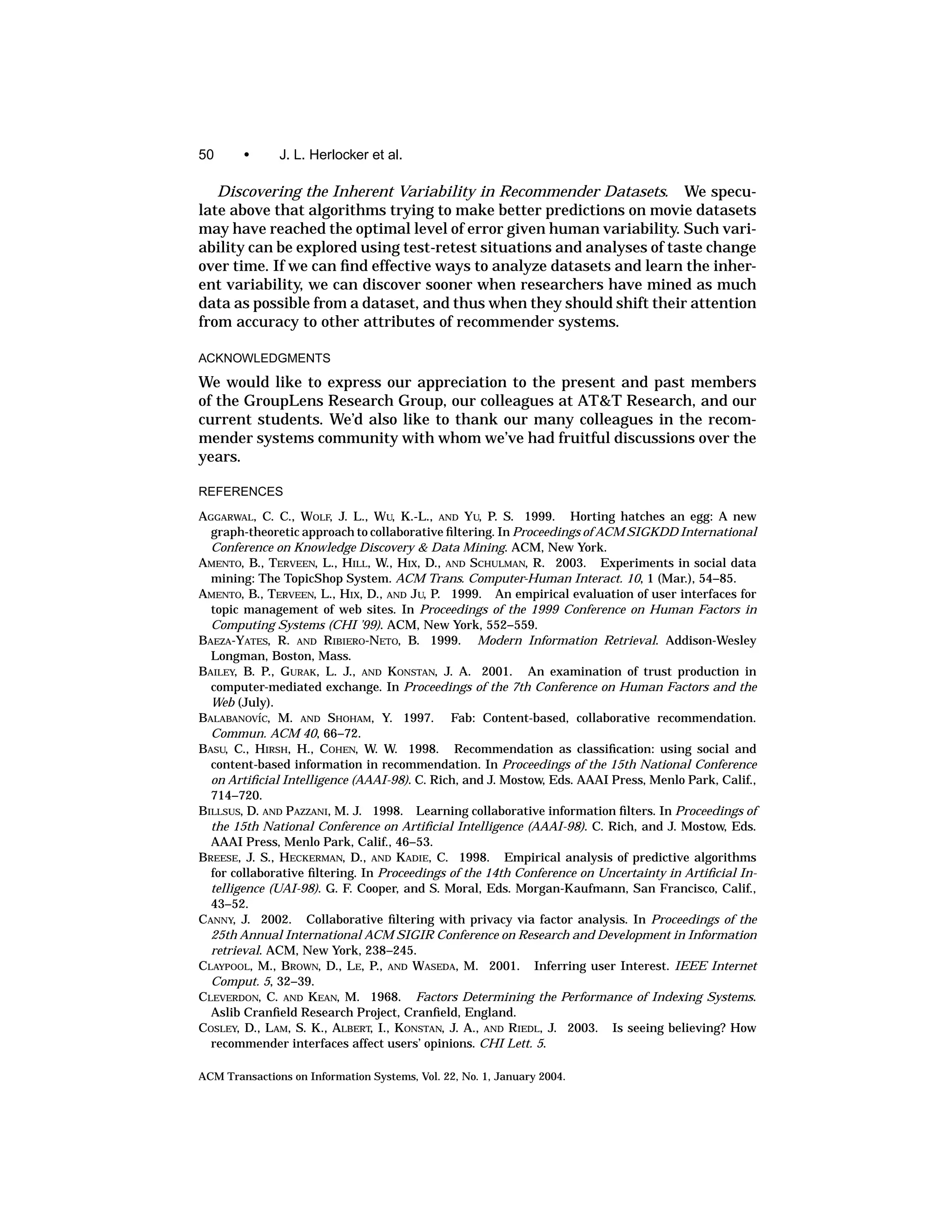 50      •      J. L. Herlocker et al.

   Discovering the Inherent Variability in Recommender Datasets. We specu-
late above that algorithms trying to make better predictions on movie datasets
may have reached the optimal level of error given human variability. Such vari-
ability can be explored using test-retest situations and analyses of taste change
over time. If we can ﬁnd effective ways to analyze datasets and learn the inher-
ent variability, we can discover sooner when researchers have mined as much
data as possible from a dataset, and thus when they should shift their attention
from accuracy to other attributes of recommender systems.

ACKNOWLEDGMENTS

We would like to express our appreciation to the present and past members
of the GroupLens Research Group, our colleagues at AT&T Research, and our
current students. We’d also like to thank our many colleagues in the recom-
mender systems community with whom we’ve had fruitful discussions over the
years.

REFERENCES

AGGARWAL, C. C., WOLF, J. L., WU, K.-L., AND YU, P. S. 1999. Horting hatches an egg: A new
  graph-theoretic approach to collaborative ﬁltering. In Proceedings of ACM SIGKDD International
  Conference on Knowledge Discovery & Data Mining. ACM, New York.
AMENTO, B., TERVEEN, L., HILL, W., HIX, D., AND SCHULMAN, R. 2003. Experiments in social data
  mining: The TopicShop System. ACM Trans. Computer-Human Interact. 10, 1 (Mar.), 54–85.
AMENTO, B., TERVEEN, L., HIX, D., AND JU, P. 1999. An empirical evaluation of user interfaces for
  topic management of web sites. In Proceedings of the 1999 Conference on Human Factors in
  Computing Systems (CHI ’99). ACM, New York, 552–559.
BAEZA-YATES, R. AND RIBIERO-NETO, B. 1999. Modern Information Retrieval. Addison-Wesley
  Longman, Boston, Mass.
BAILEY, B. P., GURAK, L. J., AND KONSTAN, J. A. 2001. An examination of trust production in
  computer-mediated exchange. In Proceedings of the 7th Conference on Human Factors and the
  Web (July).
BALABANOV´C, M. AND SHOHAM, Y. 1997. Fab: Content-based, collaborative recommendation.
           I
  Commun. ACM 40, 66–72.
BASU, C., HIRSH, H., COHEN, W. W. 1998. Recommendation as classiﬁcation: using social and
  content-based information in recommendation. In Proceedings of the 15th National Conference
  on Artiﬁcial Intelligence (AAAI-98). C. Rich, and J. Mostow, Eds. AAAI Press, Menlo Park, Calif.,
  714–720.
BILLSUS, D. AND PAZZANI, M. J. 1998. Learning collaborative information ﬁlters. In Proceedings of
  the 15th National Conference on Artiﬁcial Intelligence (AAAI-98). C. Rich, and J. Mostow, Eds.
  AAAI Press, Menlo Park, Calif., 46–53.
BREESE, J. S., HECKERMAN, D., AND KADIE, C. 1998. Empirical analysis of predictive algorithms
  for collaborative ﬁltering. In Proceedings of the 14th Conference on Uncertainty in Artiﬁcial In-
  telligence (UAI-98). G. F. Cooper, and S. Moral, Eds. Morgan-Kaufmann, San Francisco, Calif.,
  43–52.
CANNY, J. 2002. Collaborative ﬁltering with privacy via factor analysis. In Proceedings of the
  25th Annual International ACM SIGIR Conference on Research and Development in Information
  retrieval. ACM, New York, 238–245.
CLAYPOOL, M., BROWN, D., LE, P., AND WASEDA, M. 2001. Inferring user Interest. IEEE Internet
  Comput. 5, 32–39.
CLEVERDON, C. AND KEAN, M. 1968. Factors Determining the Performance of Indexing Systems.
  Aslib Cranﬁeld Research Project, Cranﬁeld, England.
COSLEY, D., LAM, S. K., ALBERT, I., KONSTAN, J. A., AND RIEDL, J. 2003. Is seeing believing? How
  recommender interfaces affect users’ opinions. CHI Lett. 5.

ACM Transactions on Information Systems, Vol. 22, No. 1, January 2004.
 
