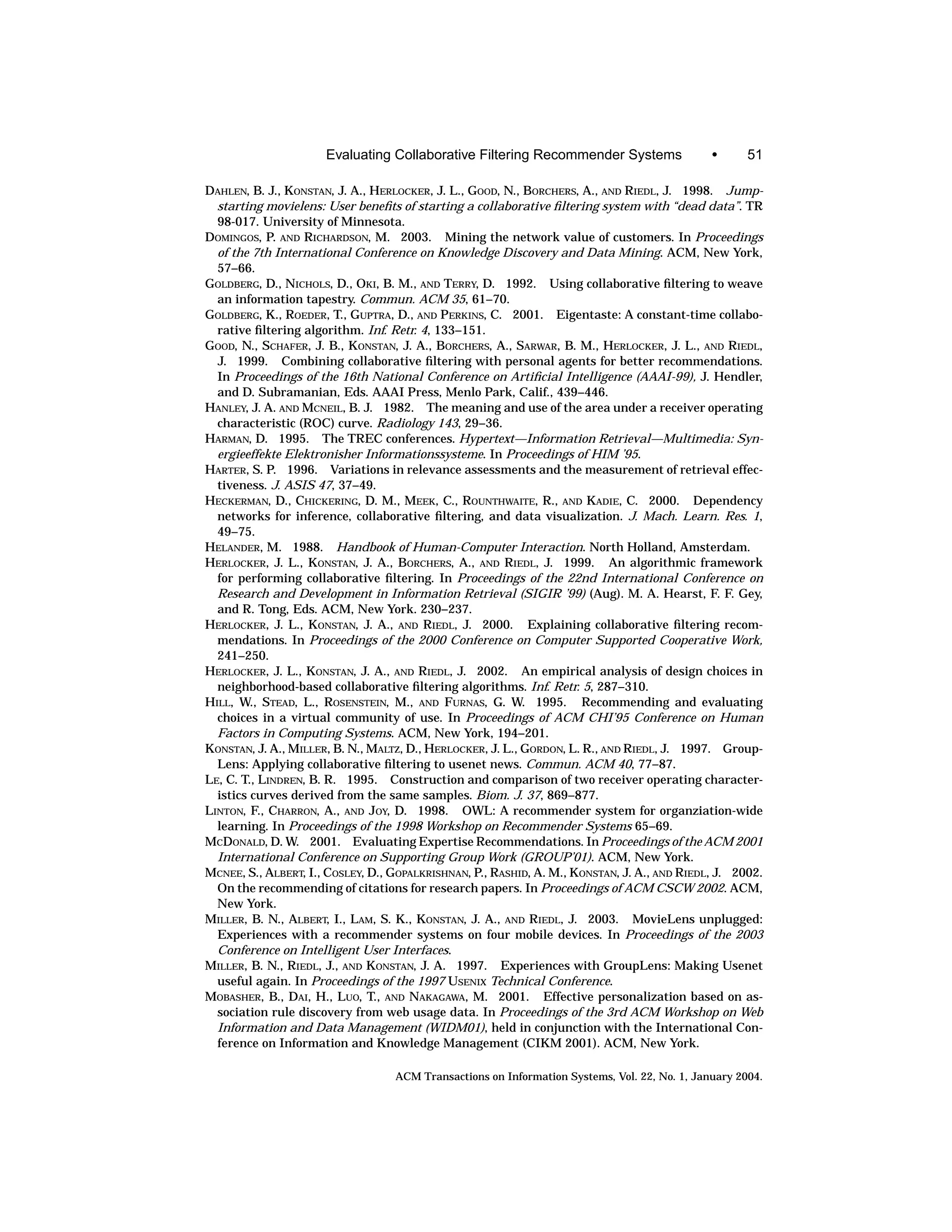 Evaluating Collaborative Filtering Recommender Systems                   •      51

DAHLEN, B. J., KONSTAN, J. A., HERLOCKER, J. L., GOOD, N., BORCHERS, A., AND RIEDL, J. 1998. Jump-
  starting movielens: User beneﬁts of starting a collaborative ﬁltering system with “dead data”. TR
  98-017. University of Minnesota.
DOMINGOS, P. AND RICHARDSON, M. 2003. Mining the network value of customers. In Proceedings
  of the 7th International Conference on Knowledge Discovery and Data Mining. ACM, New York,
  57–66.
GOLDBERG, D., NICHOLS, D., OKI, B. M., AND TERRY, D. 1992. Using collaborative ﬁltering to weave
  an information tapestry. Commun. ACM 35, 61–70.
GOLDBERG, K., ROEDER, T., GUPTRA, D., AND PERKINS, C. 2001. Eigentaste: A constant-time collabo-
  rative ﬁltering algorithm. Inf. Retr. 4, 133–151.
GOOD, N., SCHAFER, J. B., KONSTAN, J. A., BORCHERS, A., SARWAR, B. M., HERLOCKER, J. L., AND RIEDL,
  J. 1999. Combining collaborative ﬁltering with personal agents for better recommendations.
  In Proceedings of the 16th National Conference on Artiﬁcial Intelligence (AAAI-99), J. Hendler,
  and D. Subramanian, Eds. AAAI Press, Menlo Park, Calif., 439–446.
HANLEY, J. A. AND MCNEIL, B. J. 1982. The meaning and use of the area under a receiver operating
  characteristic (ROC) curve. Radiology 143, 29–36.
HARMAN, D. 1995. The TREC conferences. Hypertext—Information Retrieval—Multimedia: Syn-
  ergieeffekte Elektronisher Informationssysteme. In Proceedings of HIM ’95.
HARTER, S. P. 1996. Variations in relevance assessments and the measurement of retrieval effec-
  tiveness. J. ASIS 47, 37–49.
HECKERMAN, D., CHICKERING, D. M., MEEK, C., ROUNTHWAITE, R., AND KADIE, C. 2000. Dependency
  networks for inference, collaborative ﬁltering, and data visualization. J. Mach. Learn. Res. 1,
  49–75.
HELANDER, M. 1988. Handbook of Human-Computer Interaction. North Holland, Amsterdam.
HERLOCKER, J. L., KONSTAN, J. A., BORCHERS, A., AND RIEDL, J. 1999. An algorithmic framework
  for performing collaborative ﬁltering. In Proceedings of the 22nd International Conference on
  Research and Development in Information Retrieval (SIGIR ’99) (Aug). M. A. Hearst, F. F. Gey,
  and R. Tong, Eds. ACM, New York. 230–237.
HERLOCKER, J. L., KONSTAN, J. A., AND RIEDL, J. 2000. Explaining collaborative ﬁltering recom-
  mendations. In Proceedings of the 2000 Conference on Computer Supported Cooperative Work,
  241–250.
HERLOCKER, J. L., KONSTAN, J. A., AND RIEDL, J. 2002. An empirical analysis of design choices in
  neighborhood-based collaborative ﬁltering algorithms. Inf. Retr. 5, 287–310.
HILL, W., STEAD, L., ROSENSTEIN, M., AND FURNAS, G. W. 1995. Recommending and evaluating
  choices in a virtual community of use. In Proceedings of ACM CHI’95 Conference on Human
  Factors in Computing Systems. ACM, New York, 194–201.
KONSTAN, J. A., MILLER, B. N., MALTZ, D., HERLOCKER, J. L., GORDON, L. R., AND RIEDL, J. 1997. Group-
  Lens: Applying collaborative ﬁltering to usenet news. Commun. ACM 40, 77–87.
LE, C. T., LINDREN, B. R. 1995. Construction and comparison of two receiver operating character-
  istics curves derived from the same samples. Biom. J. 37, 869–877.
LINTON, F., CHARRON, A., AND JOY, D. 1998. OWL: A recommender system for organziation-wide
  learning. In Proceedings of the 1998 Workshop on Recommender Systems 65–69.
MCDONALD, D. W. 2001. Evaluating Expertise Recommendations. In Proceedings of the ACM 2001
  International Conference on Supporting Group Work (GROUP’01). ACM, New York.
MCNEE, S., ALBERT, I., COSLEY, D., GOPALKRISHNAN, P., RASHID, A. M., KONSTAN, J. A., AND RIEDL, J. 2002.
  On the recommending of citations for research papers. In Proceedings of ACM CSCW 2002. ACM,
  New York.
MILLER, B. N., ALBERT, I., LAM, S. K., KONSTAN, J. A., AND RIEDL, J. 2003. MovieLens unplugged:
  Experiences with a recommender systems on four mobile devices. In Proceedings of the 2003
  Conference on Intelligent User Interfaces.
MILLER, B. N., RIEDL, J., AND KONSTAN, J. A. 1997. Experiences with GroupLens: Making Usenet
  useful again. In Proceedings of the 1997 USENIX Technical Conference.
MOBASHER, B., DAI, H., LUO, T., AND NAKAGAWA, M. 2001. Effective personalization based on as-
  sociation rule discovery from web usage data. In Proceedings of the 3rd ACM Workshop on Web
  Information and Data Management (WIDM01), held in conjunction with the International Con-
  ference on Information and Knowledge Management (CIKM 2001). ACM, New York.

                                   ACM Transactions on Information Systems, Vol. 22, No. 1, January 2004.
 
