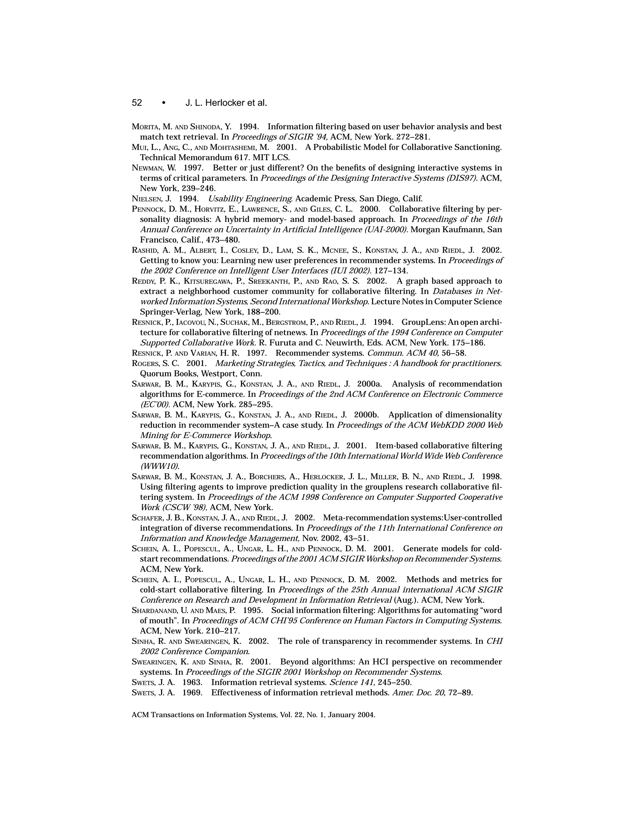 52      •      J. L. Herlocker et al.

MORITA, M. AND SHINODA, Y. 1994. Information ﬁltering based on user behavior analysis and best
  match text retrieval. In Proceedings of SIGIR ’94, ACM, New York. 272–281.
MUI, L., ANG, C., AND MOHTASHEMI, M. 2001. A Probabilistic Model for Collaborative Sanctioning.
  Technical Memorandum 617. MIT LCS.
NEWMAN, W. 1997. Better or just different? On the beneﬁts of designing interactive systems in
  terms of critical parameters. In Proceedings of the Designing Interactive Systems (DIS97). ACM,
  New York, 239–246.
NIELSEN, J. 1994. Usability Engineering. Academic Press, San Diego, Calif.
PENNOCK, D. M., HORVITZ, E., LAWRENCE, S., AND GILES, C. L. 2000. Collaborative ﬁltering by per-
  sonality diagnosis: A hybrid memory- and model-based approach. In Proceedings of the 16th
  Annual Conference on Uncertainty in Artiﬁcial Intelligence (UAI-2000). Morgan Kaufmann, San
  Francisco, Calif., 473–480.
RASHID, A. M., ALBERT, I., COSLEY, D., LAM, S. K., MCNEE, S., KONSTAN, J. A., AND RIEDL, J. 2002.
  Getting to know you: Learning new user preferences in recommender systems. In Proceedings of
  the 2002 Conference on Intelligent User Interfaces (IUI 2002). 127–134.
REDDY, P. K., KITSUREGAWA, P., SREEKANTH, P., AND RAO, S. S. 2002. A graph based approach to
  extract a neighborhood customer community for collaborative ﬁltering. In Databases in Net-
  worked Information Systems, Second International Workshop. Lecture Notes in Computer Science
  Springer-Verlag, New York, 188–200.
RESNICK, P., IACOVOU, N., SUCHAK, M., BERGSTROM, P., AND RIEDL, J. 1994. GroupLens: An open archi-
  tecture for collaborative ﬁltering of netnews. In Proceedings of the 1994 Conference on Computer
  Supported Collaborative Work. R. Furuta and C. Neuwirth, Eds. ACM, New York. 175–186.
RESNICK, P. AND VARIAN, H. R. 1997. Recommender systems. Commun. ACM 40, 56–58.
ROGERS, S. C. 2001. Marketing Strategies, Tactics, and Techniques : A handbook for practitioners.
  Quorum Books, Westport, Conn.
SARWAR, B. M., KARYPIS, G., KONSTAN, J. A., AND RIEDL, J. 2000a. Analysis of recommendation
  algorithms for E-commerce. In Proceedings of the 2nd ACM Conference on Electronic Commerce
  (EC’00). ACM, New York. 285–295.
SARWAR, B. M., KARYPIS, G., KONSTAN, J. A., AND RIEDL, J. 2000b. Application of dimensionality
  reduction in recommender system–A case study. In Proceedings of the ACM WebKDD 2000 Web
  Mining for E-Commerce Workshop.
SARWAR, B. M., KARYPIS, G., KONSTAN, J. A., AND RIEDL, J. 2001. Item-based collaborative ﬁltering
  recommendation algorithms. In Proceedings of the 10th International World Wide Web Conference
  (WWW10).
SARWAR, B. M., KONSTAN, J. A., BORCHERS, A., HERLOCKER, J. L., MILLER, B. N., AND RIEDL, J. 1998.
  Using ﬁltering agents to improve prediction quality in the grouplens research collaborative ﬁl-
  tering system. In Proceedings of the ACM 1998 Conference on Computer Supported Cooperative
  Work (CSCW ’98), ACM, New York.
SCHAFER, J. B., KONSTAN, J. A., AND RIEDL, J. 2002. Meta-recommendation systems:User-controlled
  integration of diverse recommendations. In Proceedings of the 11th International Conference on
  Information and Knowledge Management, Nov. 2002, 43–51.
SCHEIN, A. I., POPESCUL, A., UNGAR, L. H., AND PENNOCK, D. M. 2001. Generate models for cold-
  start recommendations. Proceedings of the 2001 ACM SIGIR Workshop on Recommender Systems.
  ACM, New York.
SCHEIN, A. I., POPESCUL, A., UNGAR, L. H., AND PENNOCK, D. M. 2002. Methods and metrics for
  cold-start collaborative ﬁltering. In Proceedings of the 25th Annual international ACM SIGIR
  Conference on Research and Development in Information Retrieval (Aug.). ACM, New York.
SHARDANAND, U. AND MAES, P. 1995. Social information ﬁltering: Algorithms for automating “word
  of mouth”. In Proceedings of ACM CHI’95 Conference on Human Factors in Computing Systems.
  ACM, New York. 210–217.
SINHA, R. AND SWEARINGEN, K. 2002. The role of transparency in recommender systems. In CHI
  2002 Conference Companion.
SWEARINGEN, K. AND SINHA, R. 2001. Beyond algorithms: An HCI perspective on recommender
  systems. In Proceedings of the SIGIR 2001 Workshop on Recommender Systems.
SWETS, J. A. 1963. Information retrieval systems. Science 141, 245–250.
SWETS, J. A. 1969. Effectiveness of information retrieval methods. Amer. Doc. 20, 72–89.

ACM Transactions on Information Systems, Vol. 22, No. 1, January 2004.
 