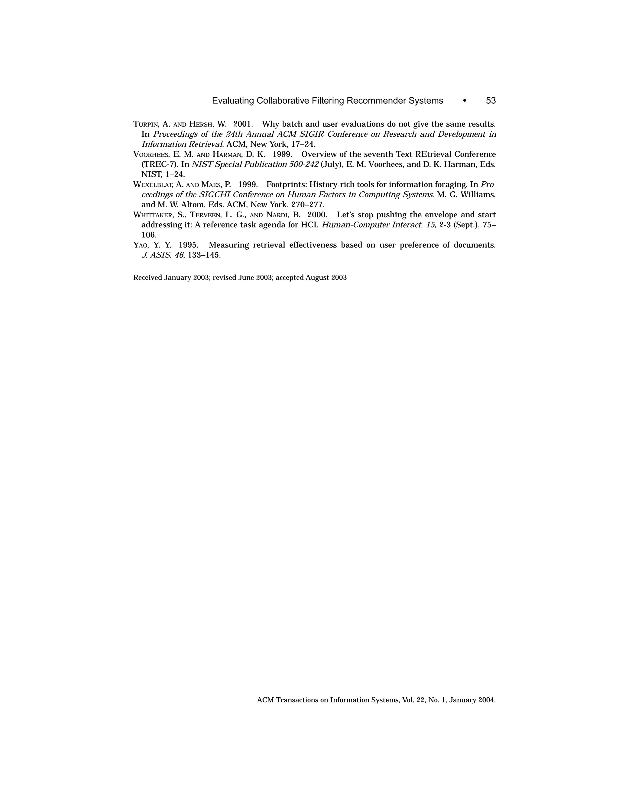 Evaluating Collaborative Filtering Recommender Systems                   •      53

TURPIN, A. AND HERSH, W. 2001. Why batch and user evaluations do not give the same results.
  In Proceedings of the 24th Annual ACM SIGIR Conference on Research and Development in
  Information Retrieval. ACM, New York, 17–24.
VOORHEES, E. M. AND HARMAN, D. K. 1999. Overview of the seventh Text REtrieval Conference
  (TREC-7). In NIST Special Publication 500-242 (July), E. M. Voorhees, and D. K. Harman, Eds.
  NIST, 1–24.
WEXELBLAT, A. AND MAES, P. 1999. Footprints: History-rich tools for information foraging. In Pro-
  ceedings of the SIGCHI Conference on Human Factors in Computing Systems. M. G. Williams,
  and M. W. Altom, Eds. ACM, New York, 270–277.
WHITTAKER, S., TERVEEN, L. G., AND NARDI, B. 2000. Let’s stop pushing the envelope and start
  addressing it: A reference task agenda for HCI. Human-Computer Interact. 15, 2-3 (Sept.), 75–
  106.
YAO, Y. Y. 1995. Measuring retrieval effectiveness based on user preference of documents.
  J. ASIS. 46, 133–145.

Received January 2003; revised June 2003; accepted August 2003




                                   ACM Transactions on Information Systems, Vol. 22, No. 1, January 2004.
 