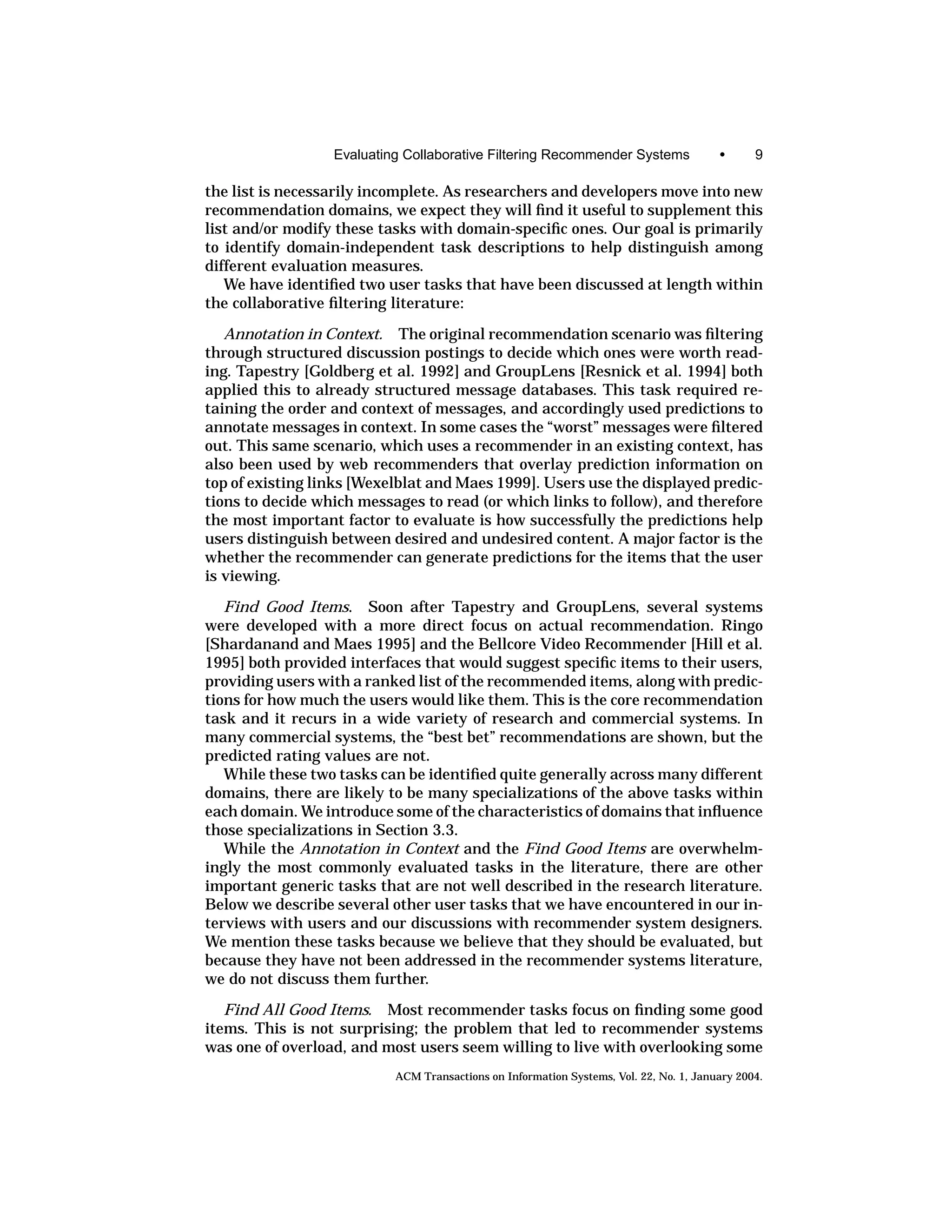 Evaluating Collaborative Filtering Recommender Systems                •      9

the list is necessarily incomplete. As researchers and developers move into new
recommendation domains, we expect they will ﬁnd it useful to supplement this
list and/or modify these tasks with domain-speciﬁc ones. Our goal is primarily
to identify domain-independent task descriptions to help distinguish among
different evaluation measures.
   We have identiﬁed two user tasks that have been discussed at length within
the collaborative ﬁltering literature:

   Annotation in Context. The original recommendation scenario was ﬁltering
through structured discussion postings to decide which ones were worth read-
ing. Tapestry [Goldberg et al. 1992] and GroupLens [Resnick et al. 1994] both
applied this to already structured message databases. This task required re-
taining the order and context of messages, and accordingly used predictions to
annotate messages in context. In some cases the “worst” messages were ﬁltered
out. This same scenario, which uses a recommender in an existing context, has
also been used by web recommenders that overlay prediction information on
top of existing links [Wexelblat and Maes 1999]. Users use the displayed predic-
tions to decide which messages to read (or which links to follow), and therefore
the most important factor to evaluate is how successfully the predictions help
users distinguish between desired and undesired content. A major factor is the
whether the recommender can generate predictions for the items that the user
is viewing.

   Find Good Items. Soon after Tapestry and GroupLens, several systems
were developed with a more direct focus on actual recommendation. Ringo
[Shardanand and Maes 1995] and the Bellcore Video Recommender [Hill et al.
1995] both provided interfaces that would suggest speciﬁc items to their users,
providing users with a ranked list of the recommended items, along with predic-
tions for how much the users would like them. This is the core recommendation
task and it recurs in a wide variety of research and commercial systems. In
many commercial systems, the “best bet” recommendations are shown, but the
predicted rating values are not.
   While these two tasks can be identiﬁed quite generally across many different
domains, there are likely to be many specializations of the above tasks within
each domain. We introduce some of the characteristics of domains that inﬂuence
those specializations in Section 3.3.
   While the Annotation in Context and the Find Good Items are overwhelm-
ingly the most commonly evaluated tasks in the literature, there are other
important generic tasks that are not well described in the research literature.
Below we describe several other user tasks that we have encountered in our in-
terviews with users and our discussions with recommender system designers.
We mention these tasks because we believe that they should be evaluated, but
because they have not been addressed in the recommender systems literature,
we do not discuss them further.

   Find All Good Items. Most recommender tasks focus on ﬁnding some good
items. This is not surprising; the problem that led to recommender systems
was one of overload, and most users seem willing to live with overlooking some
                           ACM Transactions on Information Systems, Vol. 22, No. 1, January 2004.
 