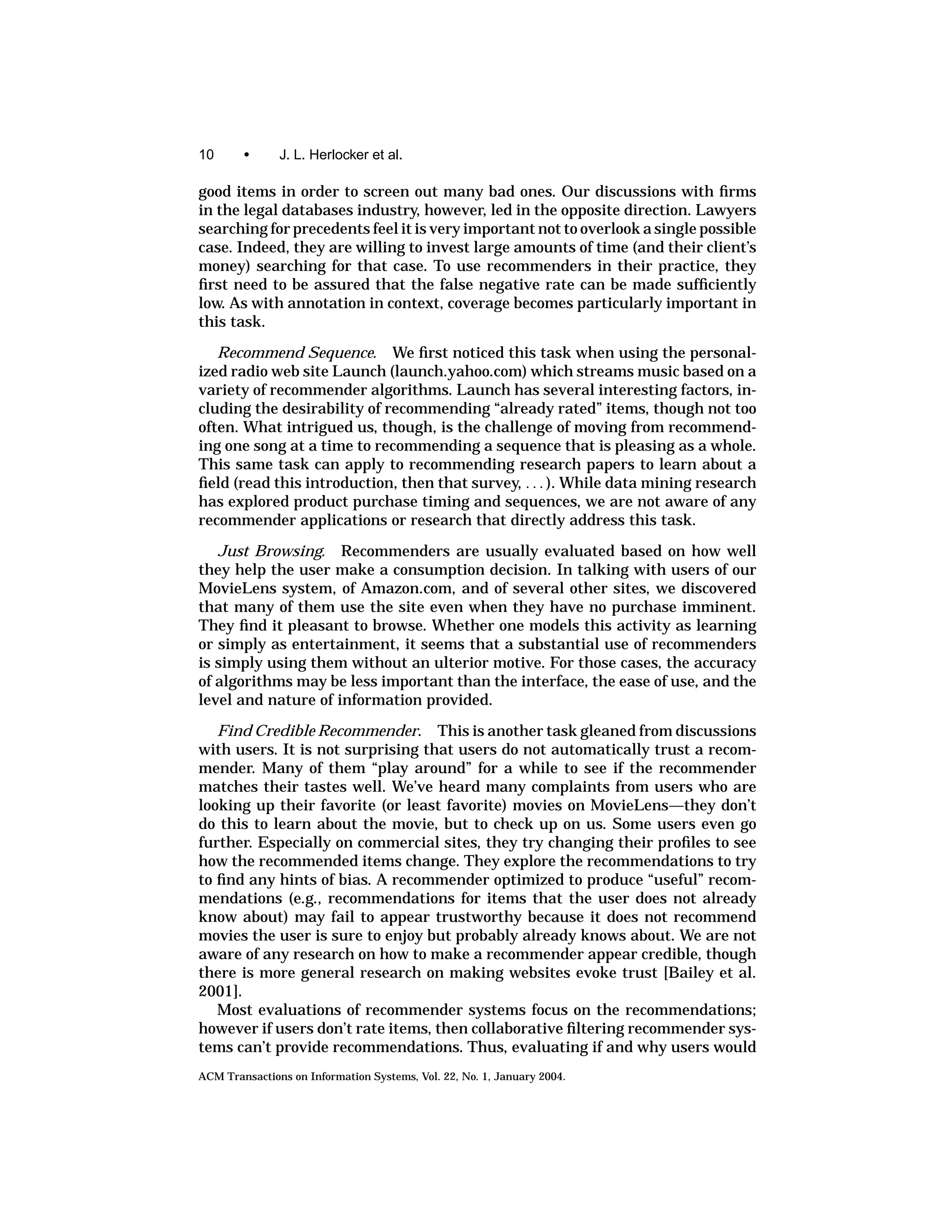 10      •      J. L. Herlocker et al.

good items in order to screen out many bad ones. Our discussions with ﬁrms
in the legal databases industry, however, led in the opposite direction. Lawyers
searching for precedents feel it is very important not to overlook a single possible
case. Indeed, they are willing to invest large amounts of time (and their client’s
money) searching for that case. To use recommenders in their practice, they
ﬁrst need to be assured that the false negative rate can be made sufﬁciently
low. As with annotation in context, coverage becomes particularly important in
this task.

   Recommend Sequence. We ﬁrst noticed this task when using the personal-
ized radio web site Launch (launch.yahoo.com) which streams music based on a
variety of recommender algorithms. Launch has several interesting factors, in-
cluding the desirability of recommending “already rated” items, though not too
often. What intrigued us, though, is the challenge of moving from recommend-
ing one song at a time to recommending a sequence that is pleasing as a whole.
This same task can apply to recommending research papers to learn about a
ﬁeld (read this introduction, then that survey, . . . ). While data mining research
has explored product purchase timing and sequences, we are not aware of any
recommender applications or research that directly address this task.
   Just Browsing. Recommenders are usually evaluated based on how well
they help the user make a consumption decision. In talking with users of our
MovieLens system, of Amazon.com, and of several other sites, we discovered
that many of them use the site even when they have no purchase imminent.
They ﬁnd it pleasant to browse. Whether one models this activity as learning
or simply as entertainment, it seems that a substantial use of recommenders
is simply using them without an ulterior motive. For those cases, the accuracy
of algorithms may be less important than the interface, the ease of use, and the
level and nature of information provided.

   Find Credible Recommender. This is another task gleaned from discussions
with users. It is not surprising that users do not automatically trust a recom-
mender. Many of them “play around” for a while to see if the recommender
matches their tastes well. We’ve heard many complaints from users who are
looking up their favorite (or least favorite) movies on MovieLens—they don’t
do this to learn about the movie, but to check up on us. Some users even go
further. Especially on commercial sites, they try changing their proﬁles to see
how the recommended items change. They explore the recommendations to try
to ﬁnd any hints of bias. A recommender optimized to produce “useful” recom-
mendations (e.g., recommendations for items that the user does not already
know about) may fail to appear trustworthy because it does not recommend
movies the user is sure to enjoy but probably already knows about. We are not
aware of any research on how to make a recommender appear credible, though
there is more general research on making websites evoke trust [Bailey et al.
2001].
   Most evaluations of recommender systems focus on the recommendations;
however if users don’t rate items, then collaborative ﬁltering recommender sys-
tems can’t provide recommendations. Thus, evaluating if and why users would
ACM Transactions on Information Systems, Vol. 22, No. 1, January 2004.
 