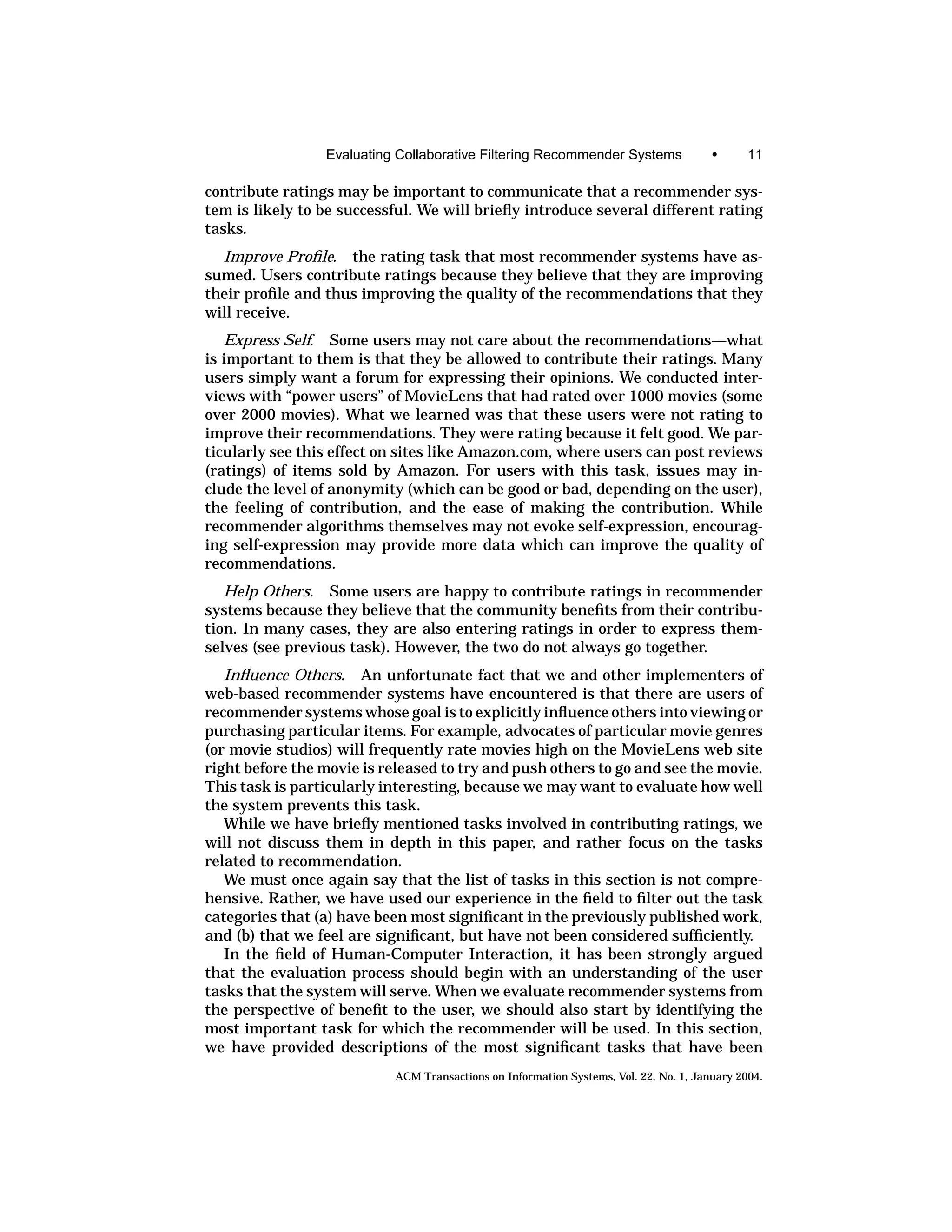 Evaluating Collaborative Filtering Recommender Systems                 •      11

contribute ratings may be important to communicate that a recommender sys-
tem is likely to be successful. We will brieﬂy introduce several different rating
tasks.
  Improve Proﬁle. the rating task that most recommender systems have as-
sumed. Users contribute ratings because they believe that they are improving
their proﬁle and thus improving the quality of the recommendations that they
will receive.
   Express Self. Some users may not care about the recommendations—what
is important to them is that they be allowed to contribute their ratings. Many
users simply want a forum for expressing their opinions. We conducted inter-
views with “power users” of MovieLens that had rated over 1000 movies (some
over 2000 movies). What we learned was that these users were not rating to
improve their recommendations. They were rating because it felt good. We par-
ticularly see this effect on sites like Amazon.com, where users can post reviews
(ratings) of items sold by Amazon. For users with this task, issues may in-
clude the level of anonymity (which can be good or bad, depending on the user),
the feeling of contribution, and the ease of making the contribution. While
recommender algorithms themselves may not evoke self-expression, encourag-
ing self-expression may provide more data which can improve the quality of
recommendations.
   Help Others. Some users are happy to contribute ratings in recommender
systems because they believe that the community beneﬁts from their contribu-
tion. In many cases, they are also entering ratings in order to express them-
selves (see previous task). However, the two do not always go together.
   Inﬂuence Others. An unfortunate fact that we and other implementers of
web-based recommender systems have encountered is that there are users of
recommender systems whose goal is to explicitly inﬂuence others into viewing or
purchasing particular items. For example, advocates of particular movie genres
(or movie studios) will frequently rate movies high on the MovieLens web site
right before the movie is released to try and push others to go and see the movie.
This task is particularly interesting, because we may want to evaluate how well
the system prevents this task.
   While we have brieﬂy mentioned tasks involved in contributing ratings, we
will not discuss them in depth in this paper, and rather focus on the tasks
related to recommendation.
   We must once again say that the list of tasks in this section is not compre-
hensive. Rather, we have used our experience in the ﬁeld to ﬁlter out the task
categories that (a) have been most signiﬁcant in the previously published work,
and (b) that we feel are signiﬁcant, but have not been considered sufﬁciently.
   In the ﬁeld of Human-Computer Interaction, it has been strongly argued
that the evaluation process should begin with an understanding of the user
tasks that the system will serve. When we evaluate recommender systems from
the perspective of beneﬁt to the user, we should also start by identifying the
most important task for which the recommender will be used. In this section,
we have provided descriptions of the most signiﬁcant tasks that have been
                            ACM Transactions on Information Systems, Vol. 22, No. 1, January 2004.
 