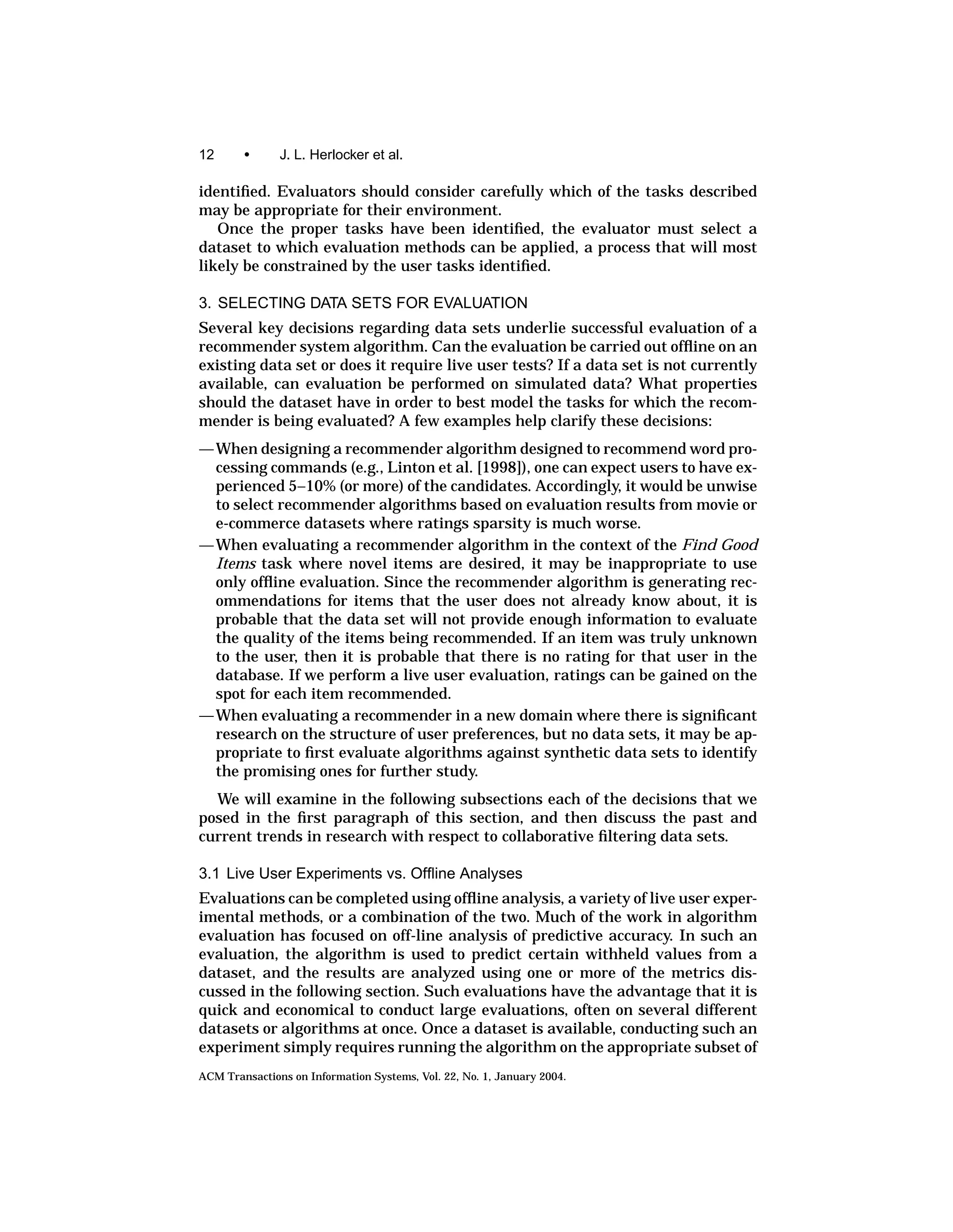 12      •      J. L. Herlocker et al.

identiﬁed. Evaluators should consider carefully which of the tasks described
may be appropriate for their environment.
   Once the proper tasks have been identiﬁed, the evaluator must select a
dataset to which evaluation methods can be applied, a process that will most
likely be constrained by the user tasks identiﬁed.

3. SELECTING DATA SETS FOR EVALUATION
Several key decisions regarding data sets underlie successful evaluation of a
recommender system algorithm. Can the evaluation be carried out ofﬂine on an
existing data set or does it require live user tests? If a data set is not currently
available, can evaluation be performed on simulated data? What properties
should the dataset have in order to best model the tasks for which the recom-
mender is being evaluated? A few examples help clarify these decisions:
— When designing a recommender algorithm designed to recommend word pro-
  cessing commands (e.g., Linton et al. [1998]), one can expect users to have ex-
  perienced 5–10% (or more) of the candidates. Accordingly, it would be unwise
  to select recommender algorithms based on evaluation results from movie or
  e-commerce datasets where ratings sparsity is much worse.
— When evaluating a recommender algorithm in the context of the Find Good
  Items task where novel items are desired, it may be inappropriate to use
  only ofﬂine evaluation. Since the recommender algorithm is generating rec-
  ommendations for items that the user does not already know about, it is
  probable that the data set will not provide enough information to evaluate
  the quality of the items being recommended. If an item was truly unknown
  to the user, then it is probable that there is no rating for that user in the
  database. If we perform a live user evaluation, ratings can be gained on the
  spot for each item recommended.
— When evaluating a recommender in a new domain where there is signiﬁcant
  research on the structure of user preferences, but no data sets, it may be ap-
  propriate to ﬁrst evaluate algorithms against synthetic data sets to identify
  the promising ones for further study.
  We will examine in the following subsections each of the decisions that we
posed in the ﬁrst paragraph of this section, and then discuss the past and
current trends in research with respect to collaborative ﬁltering data sets.

3.1 Live User Experiments vs. Ofﬂine Analyses
Evaluations can be completed using ofﬂine analysis, a variety of live user exper-
imental methods, or a combination of the two. Much of the work in algorithm
evaluation has focused on off-line analysis of predictive accuracy. In such an
evaluation, the algorithm is used to predict certain withheld values from a
dataset, and the results are analyzed using one or more of the metrics dis-
cussed in the following section. Such evaluations have the advantage that it is
quick and economical to conduct large evaluations, often on several different
datasets or algorithms at once. Once a dataset is available, conducting such an
experiment simply requires running the algorithm on the appropriate subset of
ACM Transactions on Information Systems, Vol. 22, No. 1, January 2004.
 