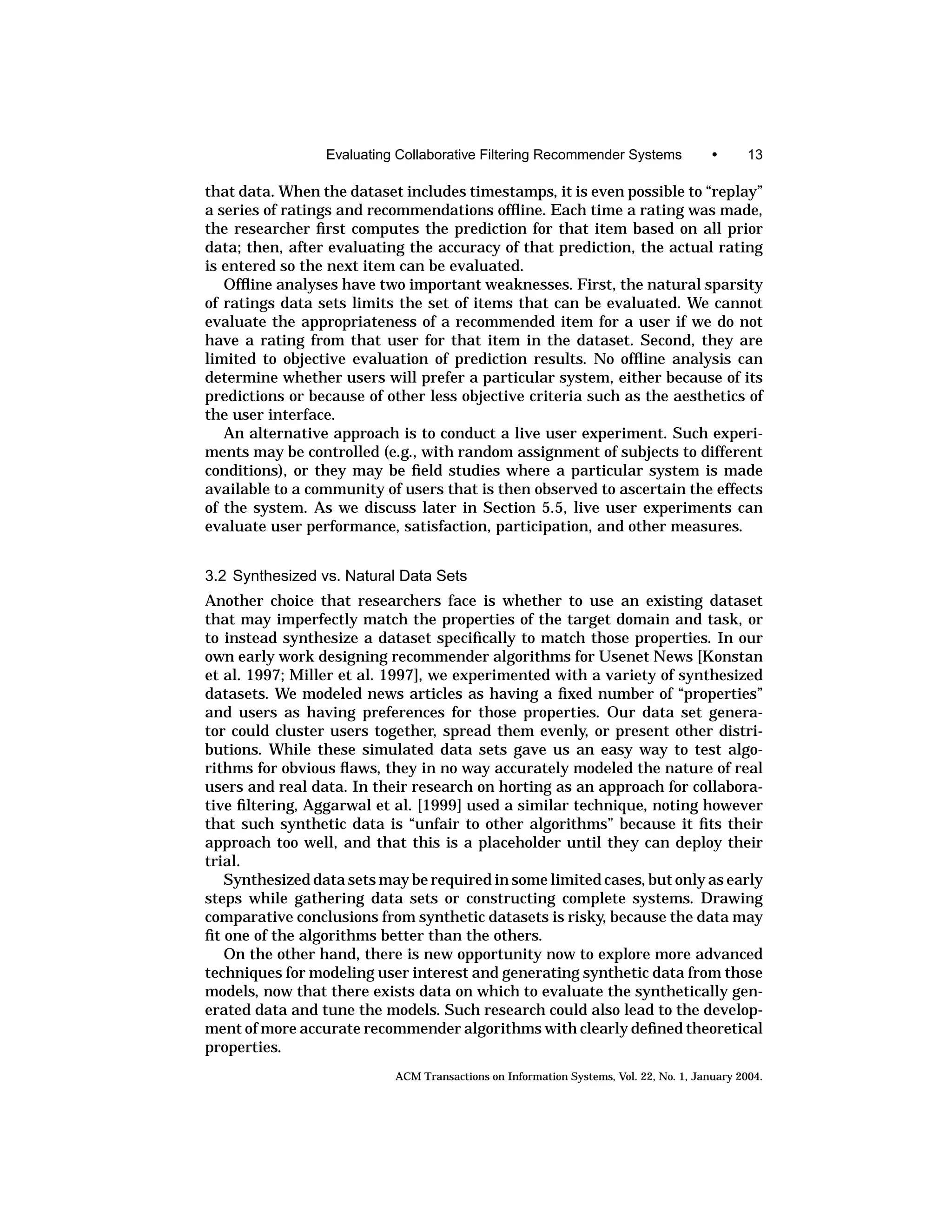 Evaluating Collaborative Filtering Recommender Systems                •      13

that data. When the dataset includes timestamps, it is even possible to “replay”
a series of ratings and recommendations ofﬂine. Each time a rating was made,
the researcher ﬁrst computes the prediction for that item based on all prior
data; then, after evaluating the accuracy of that prediction, the actual rating
is entered so the next item can be evaluated.
   Ofﬂine analyses have two important weaknesses. First, the natural sparsity
of ratings data sets limits the set of items that can be evaluated. We cannot
evaluate the appropriateness of a recommended item for a user if we do not
have a rating from that user for that item in the dataset. Second, they are
limited to objective evaluation of prediction results. No ofﬂine analysis can
determine whether users will prefer a particular system, either because of its
predictions or because of other less objective criteria such as the aesthetics of
the user interface.
   An alternative approach is to conduct a live user experiment. Such experi-
ments may be controlled (e.g., with random assignment of subjects to different
conditions), or they may be ﬁeld studies where a particular system is made
available to a community of users that is then observed to ascertain the effects
of the system. As we discuss later in Section 5.5, live user experiments can
evaluate user performance, satisfaction, participation, and other measures.


3.2 Synthesized vs. Natural Data Sets
Another choice that researchers face is whether to use an existing dataset
that may imperfectly match the properties of the target domain and task, or
to instead synthesize a dataset speciﬁcally to match those properties. In our
own early work designing recommender algorithms for Usenet News [Konstan
et al. 1997; Miller et al. 1997], we experimented with a variety of synthesized
datasets. We modeled news articles as having a ﬁxed number of “properties”
and users as having preferences for those properties. Our data set genera-
tor could cluster users together, spread them evenly, or present other distri-
butions. While these simulated data sets gave us an easy way to test algo-
rithms for obvious ﬂaws, they in no way accurately modeled the nature of real
users and real data. In their research on horting as an approach for collabora-
tive ﬁltering, Aggarwal et al. [1999] used a similar technique, noting however
that such synthetic data is “unfair to other algorithms” because it ﬁts their
approach too well, and that this is a placeholder until they can deploy their
trial.
   Synthesized data sets may be required in some limited cases, but only as early
steps while gathering data sets or constructing complete systems. Drawing
comparative conclusions from synthetic datasets is risky, because the data may
ﬁt one of the algorithms better than the others.
   On the other hand, there is new opportunity now to explore more advanced
techniques for modeling user interest and generating synthetic data from those
models, now that there exists data on which to evaluate the synthetically gen-
erated data and tune the models. Such research could also lead to the develop-
ment of more accurate recommender algorithms with clearly deﬁned theoretical
properties.
                           ACM Transactions on Information Systems, Vol. 22, No. 1, January 2004.
 