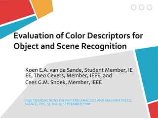 Evaluation of Color Descriptors for
Object and Scene Recognition
Koen E.A. van de Sande, Student Member, IE
EE, Theo Gevers, Member, IEEE, and
Cees G.M. Snoek, Member, IEEE
IEEE TRANSACTIONS ON PATTERN ANALYSIS AND MACHINE INTELL
IGENCE, VOL. 32, NO. 9, SEPTEMBER 2010
 