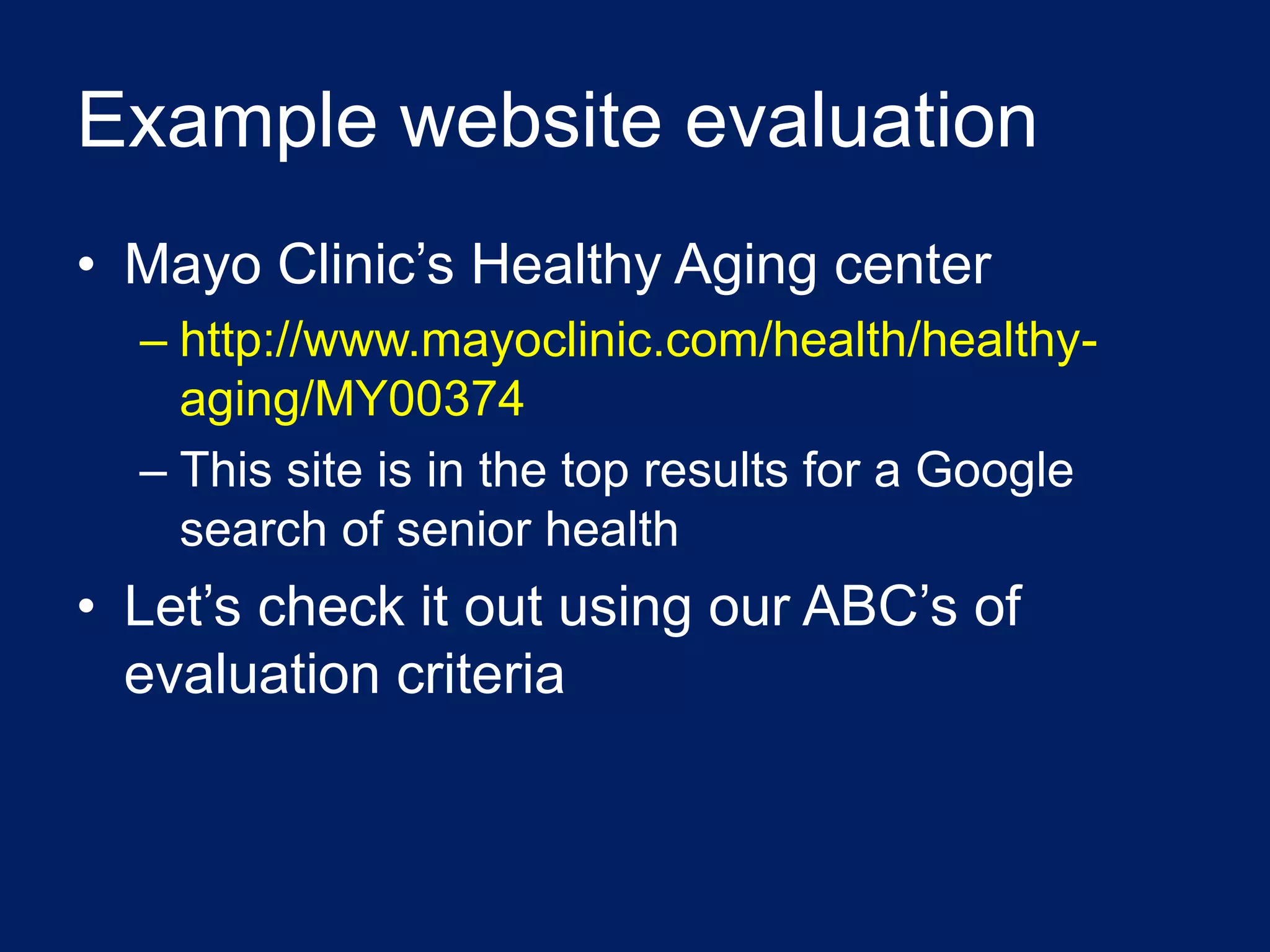 Example website evaluation
• Mayo Clinic’s Healthy Aging center
  – http://www.mayoclinic.com/health/healthy-
    aging/MY00374
  – This site is in the top results for a Google
    search of senior health
• Let’s check it out using our ABC’s of
  evaluation criteria
 