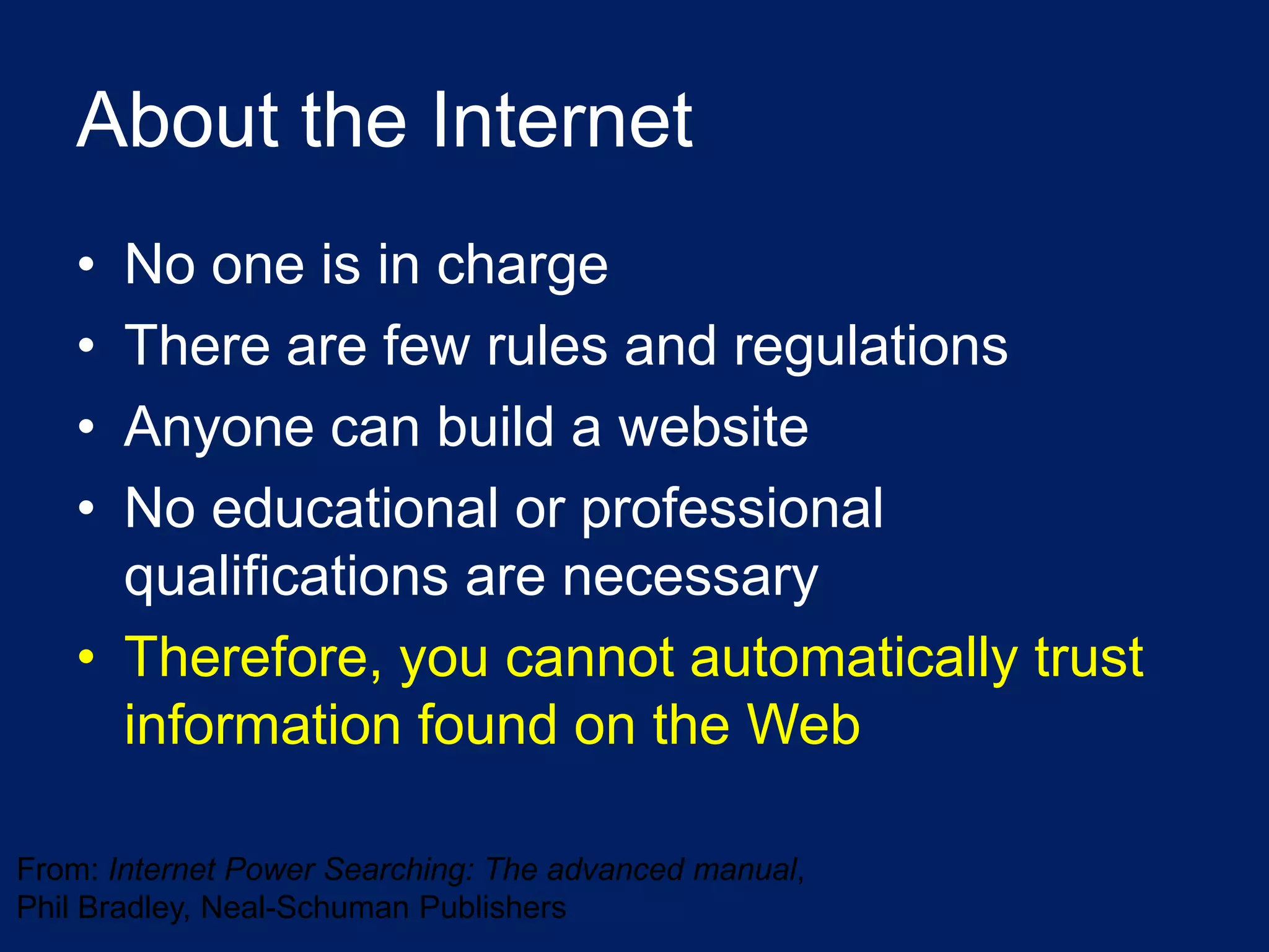 About the Internet
   • No one is in charge
   • There are few rules and regulations
   • Anyone can build a website
   • No educational or professional
     qualifications are necessary
   • Therefore, you cannot automatically trust
     information found on the Web

From: Internet Power Searching: The advanced manual,
Phil Bradley, Neal-Schuman Publishers
 