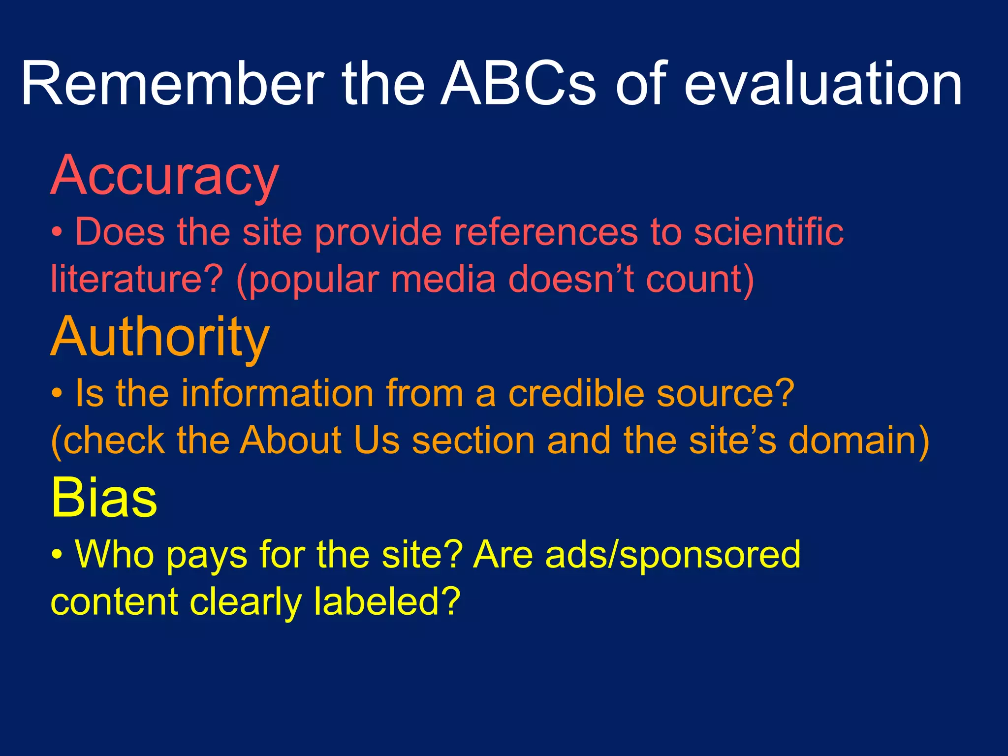 Remember the ABCs of evaluation
 Accuracy
 • Does the site provide references to scientific
 literature? (popular media doesn’t count)
 Authority
 • Is the information from a credible source?
 (check the About Us section and the site’s domain)
 Bias
 • Who pays for the site? Are ads/sponsored
 content clearly labeled?
 