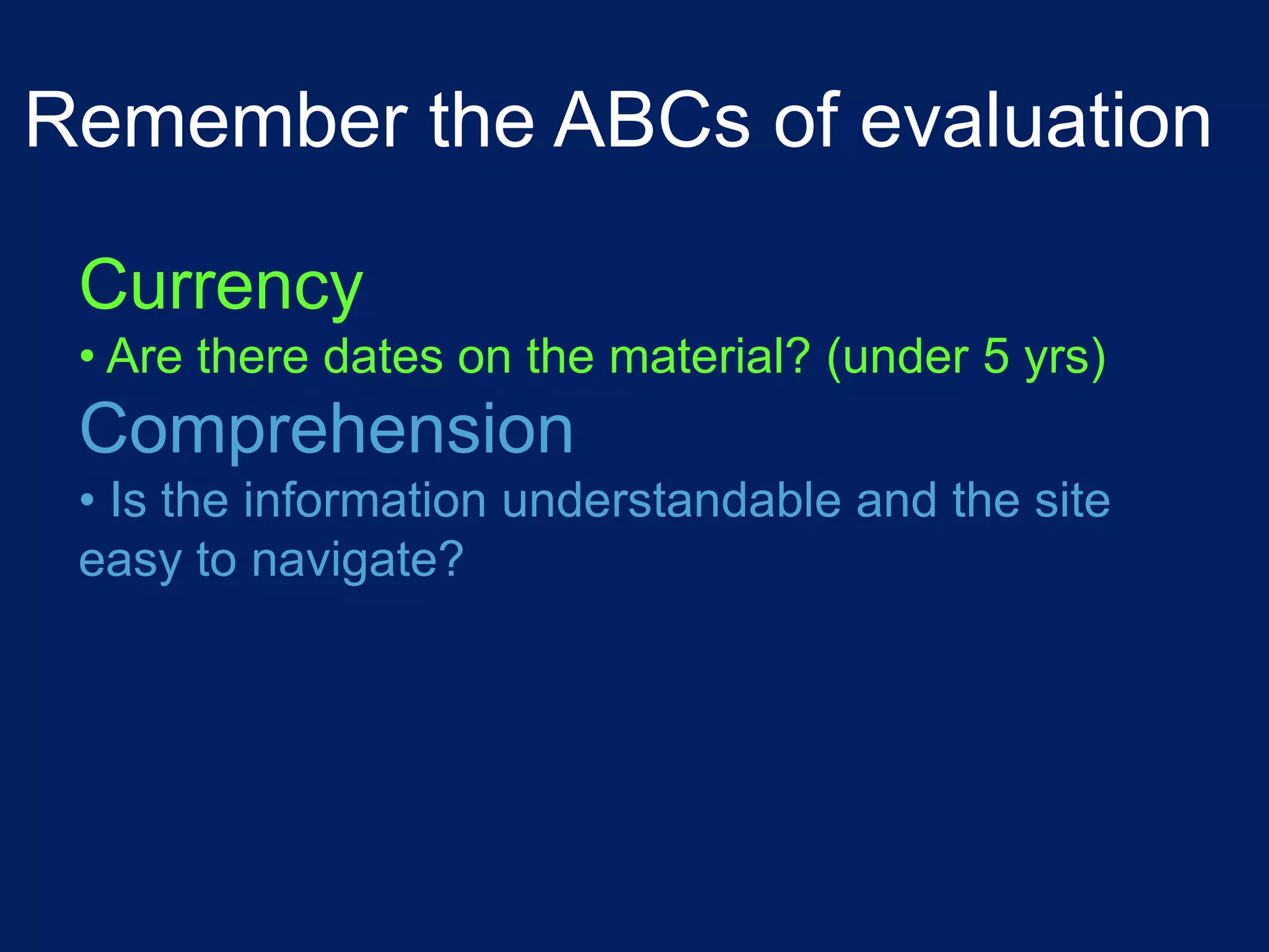 Remember the ABCs of evaluation

 Currency
 • Are there dates on the material? (under 5 yrs)
 Comprehension
 • Is the information understandable and the site
 easy to navigate?
 