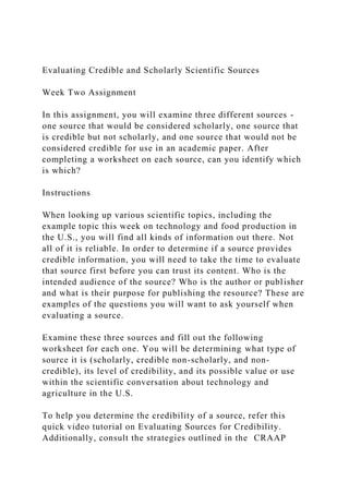 Evaluating Credible and Scholarly Scientific Sources
Week Two Assignment
In this assignment, you will examine three different sources -
one source that would be considered scholarly, one source that
is credible but not scholarly, and one source that would not be
considered credible for use in an academic paper. After
completing a worksheet on each source, can you identify which
is which?
Instructions
When looking up various scientific topics, including the
example topic this week on technology and food production in
the U.S., you will find all kinds of information out there. Not
all of it is reliable. In order to determine if a source provides
credible information, you will need to take the time to evaluate
that source first before you can trust its content. Who is the
intended audience of the source? Who is the author or publisher
and what is their purpose for publishing the resource? These are
examples of the questions you will want to ask yourself when
evaluating a source.
Examine these three sources and fill out the following
worksheet for each one. You will be determining what type of
source it is (scholarly, credible non-scholarly, and non-
credible), its level of credibility, and its possible value or use
within the scientific conversation about technology and
agriculture in the U.S.
To help you determine the credibility of a source, refer this
quick video tutorial on Evaluating Sources for Credibility.
Additionally, consult the strategies outlined in the CRAAP
 