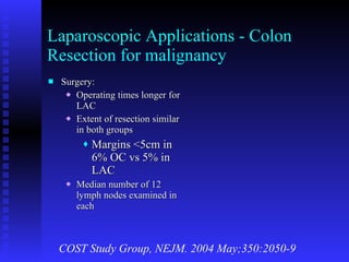 Laparoscopic Applications - Colon Resection for malignancy Surgery: Operating times longer for LAC  Extent of resection similar in both groups Margins <5cm in 6% OC vs 5% in LAC Median number of 12 lymph nodes examined in each COST Study Group, NEJM. 2004 May;350:2050-9 