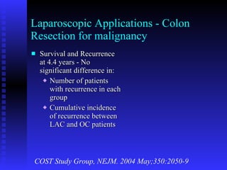 Laparoscopic Applications - Colon Resection for malignancy Survival and Recurrence at 4.4 years - No significant difference in: Number of patients with recurrence in each group Cumulative incidence of recurrence between LAC and OC patients COST Study Group, NEJM. 2004 May;350:2050-9 