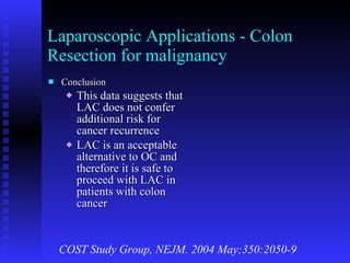 Laparoscopic Applications - Colon Resection for malignancy Conclusion This data suggests that LAC does not confer additional risk for cancer recurrence LAC is an acceptable alternative to OC and therefore it is safe to proceed with LAC in patients with colon cancer COST Study Group, NEJM. 2004 May;350:2050-9 