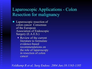 Laparoscopic Applications - Colon Resection for malignancy Laparoscopic resection of colon cancer  Consensus of the European Association of Endoscopic Surgery (E.A.E.S.) Review of the current literature to formulate evidence-based recommendations on the role of laparoscopy in resection of colon cancer Veldkamp R et al, Surg Endosc. 2004 Jun;18:1163-1185 