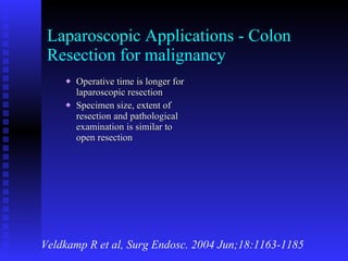 Laparoscopic Applications - Colon Resection for malignancy Operative time is longer for laparoscopic resection  Specimen size, extent of resection and pathological examination is similar to open resection Veldkamp R et al, Surg Endosc. 2004 Jun;18:1163-1185 