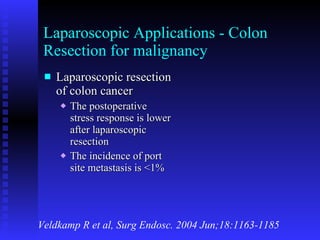 Laparoscopic Applications - Colon Resection for malignancy Laparoscopic resection of colon cancer The postoperative stress response is lower after laparoscopic resection The incidence of port site metastasis is <1% Veldkamp R et al, Surg Endosc. 2004 Jun;18:1163-1185 