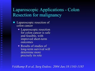 Laparoscopic Applications - Colon Resection for malignancy Laparoscopic resection of colon cancer Laparoscopic resection for colon cancer is safe and feasible, with improved short-term outcomes Results of studies of long-term survival will determine more precisely its role Veldkamp R et al, Surg Endosc. 2004 Jun;18:1163-1185 