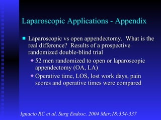 Laparoscopic Applications - Appendix Laparoscopic vs open appendectomy.  What is the real difference?  Results of a prospective randomized double-blind trial 52 men randomized to open or laparoscopic appendectomy (OA, LA) Operative time, LOS, lost work days, pain scores and operative times were compared Ignacio RC et al, Surg Endosc. 2004 Mar;18:334-337 