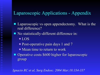 Laparoscopic Applications - Appendix Laparoscopic vs open appendectomy.  What is the real difference? No statistically-different difference in: LOS Post-operative pain days 1 and 7 Mean time to return to work Operative costs $600 higher for laparoscopic group Ignacio RC et al, Surg Endosc. 2004 Mar;18:334-337 