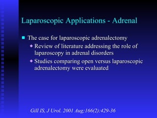 Laparoscopic Applications - Adrenal The case for laparoscopic adrenalectomy Review of literature addressing the role of laparoscopy in adrenal disorders Studies comparing open versus laparoscopic adrenalectomy were evaluated Gill IS, J Urol. 2001 Aug;166(2):429-36 