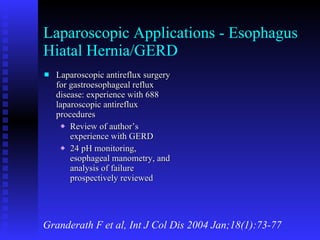 Laparoscopic Applications - Esophagus Hiatal Hernia/GERD Laparoscopic antireflux surgery for gastroesophageal reflux disease: experience with 688 laparoscopic antireflux procedures Review of author’s experience with GERD 24 pH monitoring, esophageal manometry, and analysis of failure prospectively reviewed Granderath F et al, Int J Col Dis 2004 Jan;18(1):73-77 
