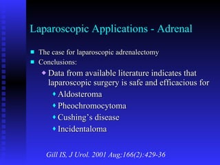 Laparoscopic Applications - Adrenal The case for laparoscopic adrenalectomy Conclusions: Data from available literature indicates that laparoscopic surgery is safe and efficacious for Aldosteroma Pheochromocytoma Cushing’s disease Incidentaloma Gill IS, J Urol. 2001 Aug;166(2):429-36 