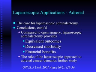 Laparoscopic Applications - Adrenal The case for laparoscopic adrenalectomy Conclusions, cont’d Compared to open surgery, laparoscopic adrenalectomy provides Equivalent outcomes Decreased morbidity Financial benefits The role of the laparoscopic approach to adrenal cancer demands further study Gill IS, J Urol. 2001 Aug;166(2):429-36 