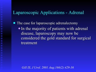 Laparoscopic Applications - Adrenal The case for laparoscopic adrenalectomy In the majority of patients with adrenal disease, laparoscopy may now be considered the gold standard for surgical treatment Gill IS, J Urol. 2001 Aug;166(2):429-36 