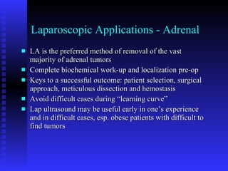 Laparoscopic Applications - Adrenal LA is the preferred method of removal of the vast majority of adrenal tumors Complete biochemical work-up and localization pre-op Keys to a successful outcome: patient selection, surgical approach, meticulous dissection and hemostasis Avoid difficult cases during “learning curve” Lap ultrasound may be useful early in one’s experience and in difficult cases, esp. obese patients with difficult to find tumors 
