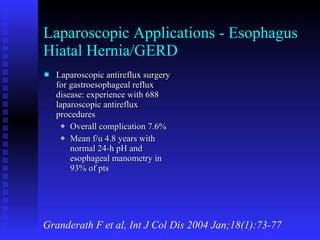 Laparoscopic Applications - Esophagus Hiatal Hernia/GERD Laparoscopic antireflux surgery for gastroesophageal reflux disease: experience with 688 laparoscopic antireflux procedures Overall complication 7.6% Mean f/u 4.8 years with normal 24-h pH and esophageal manometry in 93% of pts Granderath F et al, Int J Col Dis 2004 Jan;18(1):73-77 