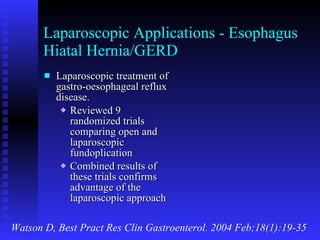 Laparoscopic Applications - Esophagus Hiatal Hernia/GERD Laparoscopic treatment of gastro-oesophageal reflux disease. Reviewed 9 randomized trials comparing open and laparoscopic fundoplication Combined results of these trials confirms advantage of the laparoscopic approach Watson D, Best Pract Res Clin Gastroenterol. 2004 Feb;18(1):19-35 