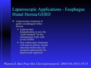 Laparoscopic Applications - Esophagus Hiatal Hernia/GERD Laparoscopic treatment of gastro-oesophageal reflux disease Laparoscopic fundoplication is now the “gold standard” for the management of pts with severe GERD New endoscopic treatments will need to achieve similar outcomes before they are accepted replacements for laparoscopic approach Watson D, Best Pract Res Clin Gastroenterol. 2004 Feb;18(1):19-35 