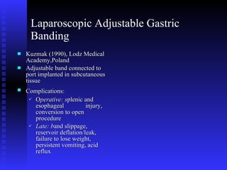 Laparoscopic Adjustable Gastric Banding Kuzmak (1990), Lodz Medical Academy,Poland  Adjustable band connected to port implanted in subcutaneous tissue Complications:   O perative: s plenic and esophageal  injury, conversion to open procedure Late: b and slippage, reservoir deflation/leak, failure to lose weight, persistent vomiting, acid reflux 