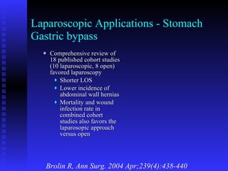 Laparoscopic Applications - Stomach Gastric bypass Comprehensive review of 18 published cohort studies (10 laparoscopic, 8 open) favored laparoscopy Shorter LOS Lower incidence of abdominal wall hernias Mortality and wound infection rate in combined cohort studies also favors the laparosopic approach versus open Brolin R, Ann Surg. 2004 Apr;239(4):438-440 