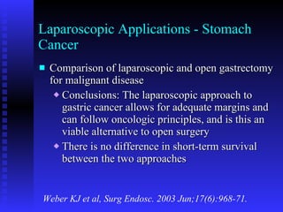 Laparoscopic Applications - Stomach Cancer Comparison of laparoscopic and open gastrectomy for malignant disease Conclusions: The laparoscopic approach to gastric cancer allows for adequate margins and can follow oncologic principles, and is this an viable alternative to open surgery There is no difference in short-term survival between the two approaches Weber KJ et al, Surg Endosc. 2003 Jun;17(6):968-71. 