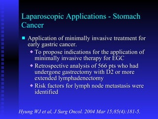 Laparoscopic Applications - Stomach Cancer Application of minimally invasive treatment for early gastric cancer. To propose indications for the application of minimally invasive therapy for EGC Retrospective analysis of 566 pts who had undergone gastrectomy with D2 or more extended lymphadenectomy Risk factors for lymph node metastasis were identified Hyung WJ et al, J Surg Oncol. 2004 Mar 15;85(4):181-5. 