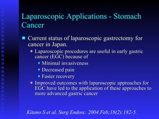 Laparoscopic Applications - Stomach Cancer Current status of laparoscopic gastrectomy for cancer in Japan. Laparoscopic procedures are useful in early gastric cancer (EGC) because of Minimal invasiveness Decreased pain Faster recovery Improved outcomes with laparoscopic approaches for EGC have led to the application of these approaches to more advanced gastric cancer Kitano S et al, Surg Endosc. 2004 Feb;18(2):182-5. 