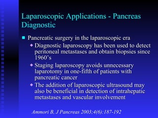 Laparoscopic Applications - Pancreas Diagnostic Pancreatic surgery in the laparoscopic era Diagnostic laparoscopy has been used to detect peritoneal metastases and obtain biopsies since 1960’s Staging laparoscopy avoids unnecessary laparotomy in one-fifth of patients with pancreatic cancer The addition of laparoscopic ultrasound may also be beneficial in detection of intrahepatic metastases and vascular involvement Ammori B, J Pancreas 2003;4(6):187-192 