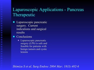 Laparoscopic Applications - Pancreas Therapeutic Laparoscopic pancreatic surgery.  Current indications and surgical results Conclusions Laparoscopic pancreatic surgery (LPS) is safe and feasible for patients with benign tumors and cystic lesions Shimizu S et al, Surg Endosc 2004 Mar; 18(3):402-6 