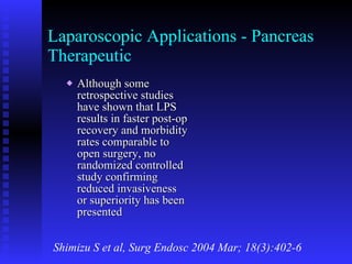 Laparoscopic Applications - Pancreas Therapeutic Although some retrospective studies have shown that LPS results in faster post-op recovery and morbidity rates comparable to open surgery, no randomized controlled study confirming reduced invasiveness or superiority has been presented Shimizu S et al, Surg Endosc 2004 Mar; 18(3):402-6 