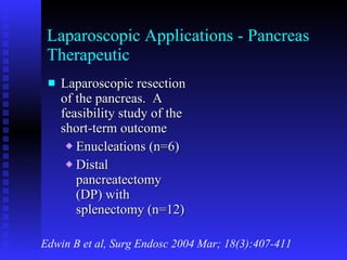 Laparoscopic Applications - Pancreas Therapeutic Laparoscopic resection of the pancreas.  A feasibility study of the short-term outcome Enucleations (n=6) Distal pancreatectomy (DP) with splenectomy (n=12) Edwin B et al, Surg Endosc 2004 Mar; 18(3):407-411 