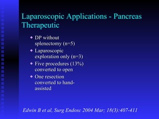Laparoscopic Applications - Pancreas Therapeutic DP without splenectomy (n=5) Laparoscopic exploration only (n=3) Five procedures (13%) converted to open One resection converted to hand-assisted  Edwin B et al, Surg Endosc 2004 Mar; 18(3):407-411 