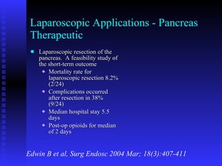 Laparoscopic Applications - Pancreas Therapeutic Laparoscopic resection of the pancreas.  A feasibility study of the short-term outcome Mortality rate for laparoscopic resection 8.2% (2/24) Complications occurred after resection in 38% (9/24) Median hospital stay 5.5 days Post-op opioids for median of 2 days Edwin B et al, Surg Endosc 2004 Mar; 18(3):407-411 