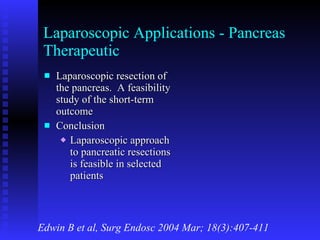Laparoscopic Applications - Pancreas Therapeutic Laparoscopic resection of the pancreas.  A feasibility study of the short-term outcome Conclusion Laparoscopic approach to pancreatic resections is feasible in selected patients Edwin B et al, Surg Endosc 2004 Mar; 18(3):407-411 